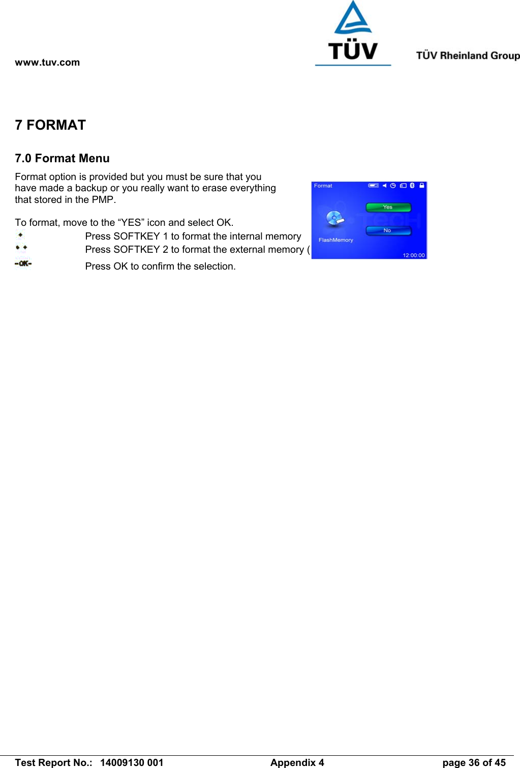 www.tuv.com   Test Report No.:  14009130 001  Appendix 4  page 36 of 45 7 FORMAT 7.0 Format Menu Format option is provided but you must be sure that you have made a backup or you really want to erase everything that stored in the PMP.  To format, move to the “YES” icon and select OK.     Press SOFTKEY 1 to format the internal memory     Press SOFTKEY 2 to format the external memory (SD/MMC Card)..     Press OK to confirm the selection.   