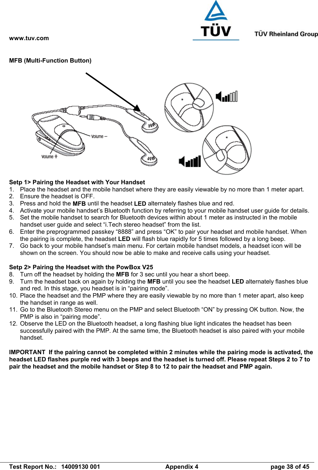 www.tuv.com   Test Report No.:  14009130 001  Appendix 4  page 38 of 45 MFB (Multi-Function Button)  Setp 1&gt; Pairing the Headset with Your Handset 1.  Place the headset and the mobile handset where they are easily viewable by no more than 1 meter apart. 2.  Ensure the headset is OFF. 3.  Press and hold the MFB until the headset LED alternately flashes blue and red. 4.  Activate your mobile handset’s Bluetooth function by referring to your mobile handset user guide for details. 5.  Set the mobile handset to search for Bluetooth devices within about 1 meter as instructed in the mobile handset user guide and select “i.Tech stereo headset” from the list. 6.  Enter the preprogrammed passkey “8888” and press “OK” to pair your headset and mobile handset. When the pairing is complete, the headset LED will flash blue rapidly for 5 times followed by a long beep. 7.  Go back to your mobile handset’s main menu. For certain mobile handset models, a headset icon will be shown on the screen. You should now be able to make and receive calls using your headset.  Setp 2&gt; Pairing the Headset with the PowBox V25 8.  Turn off the headset by holding the MFB for 3 sec until you hear a short beep. 9.  Turn the headset back on again by holding the MFB until you see the headset LED alternately flashes blue and red. In this stage, you headset is in “pairing mode”. 10.  Place the headset and the PMP where they are easily viewable by no more than 1 meter apart, also keep the handset in range as well. 11.  Go to the Bluetooth Stereo menu on the PMP and select Bluetooth “ON” by pressing OK button. Now, the PMP is also in “pairing mode”. 12.  Observe the LED on the Bluetooth headset, a long flashing blue light indicates the headset has been successfully paired with the PMP. At the same time, the Bluetooth headset is also paired with your mobile handset.  IMPORTANT  If the pairing cannot be completed within 2 minutes while the pairing mode is activated, the headset LED flashes purple red with 3 beeps and the headset is turned off. Please repeat Steps 2 to 7 to pair the headset and the mobile handset or Step 8 to 12 to pair the headset and PMP again. 