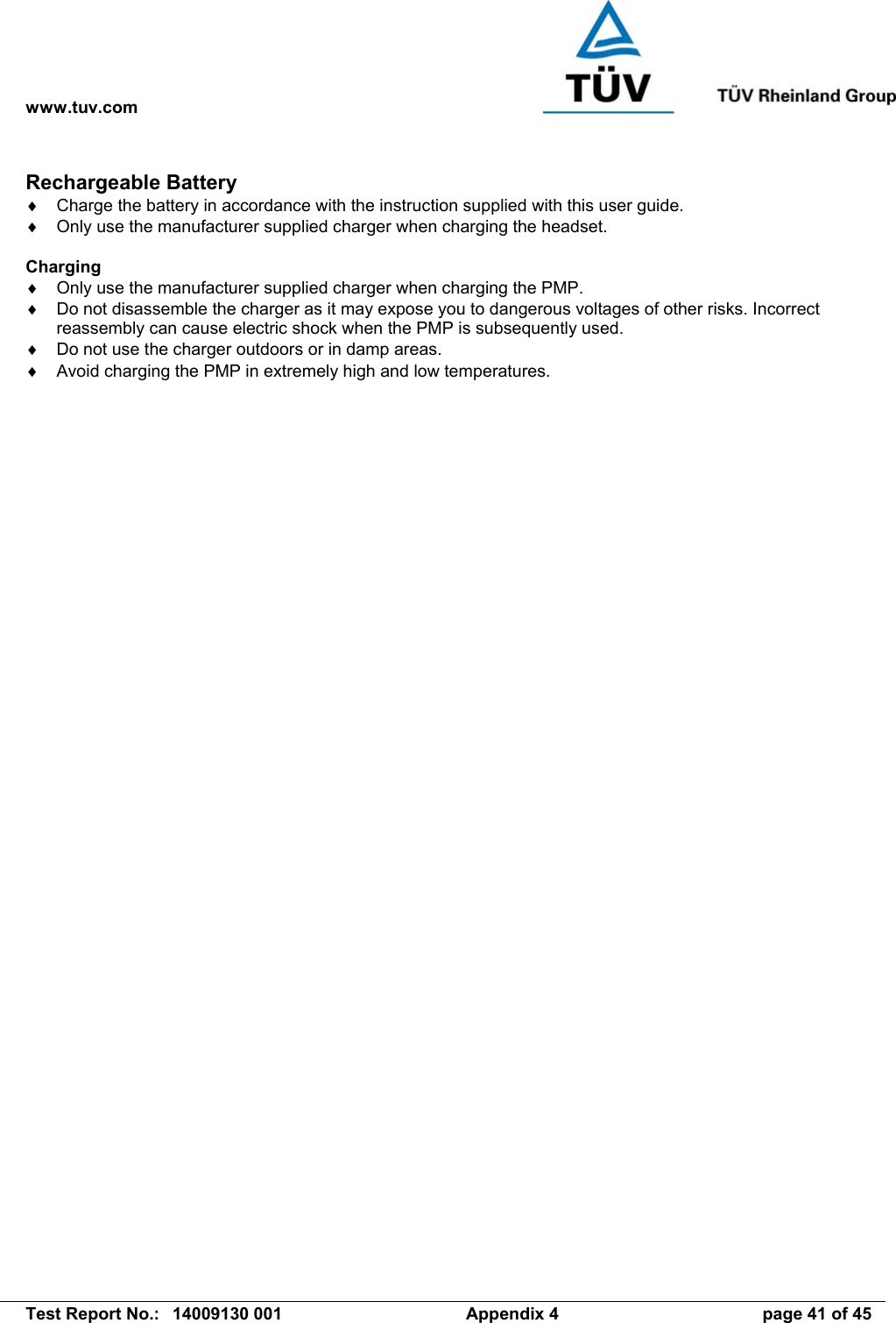 www.tuv.com   Test Report No.:  14009130 001  Appendix 4  page 41 of 45 Rechargeable Battery ♦  Charge the battery in accordance with the instruction supplied with this user guide. ♦  Only use the manufacturer supplied charger when charging the headset.  Charging ♦  Only use the manufacturer supplied charger when charging the PMP. ♦  Do not disassemble the charger as it may expose you to dangerous voltages of other risks. Incorrect reassembly can cause electric shock when the PMP is subsequently used. ♦  Do not use the charger outdoors or in damp areas. ♦  Avoid charging the PMP in extremely high and low temperatures. 
