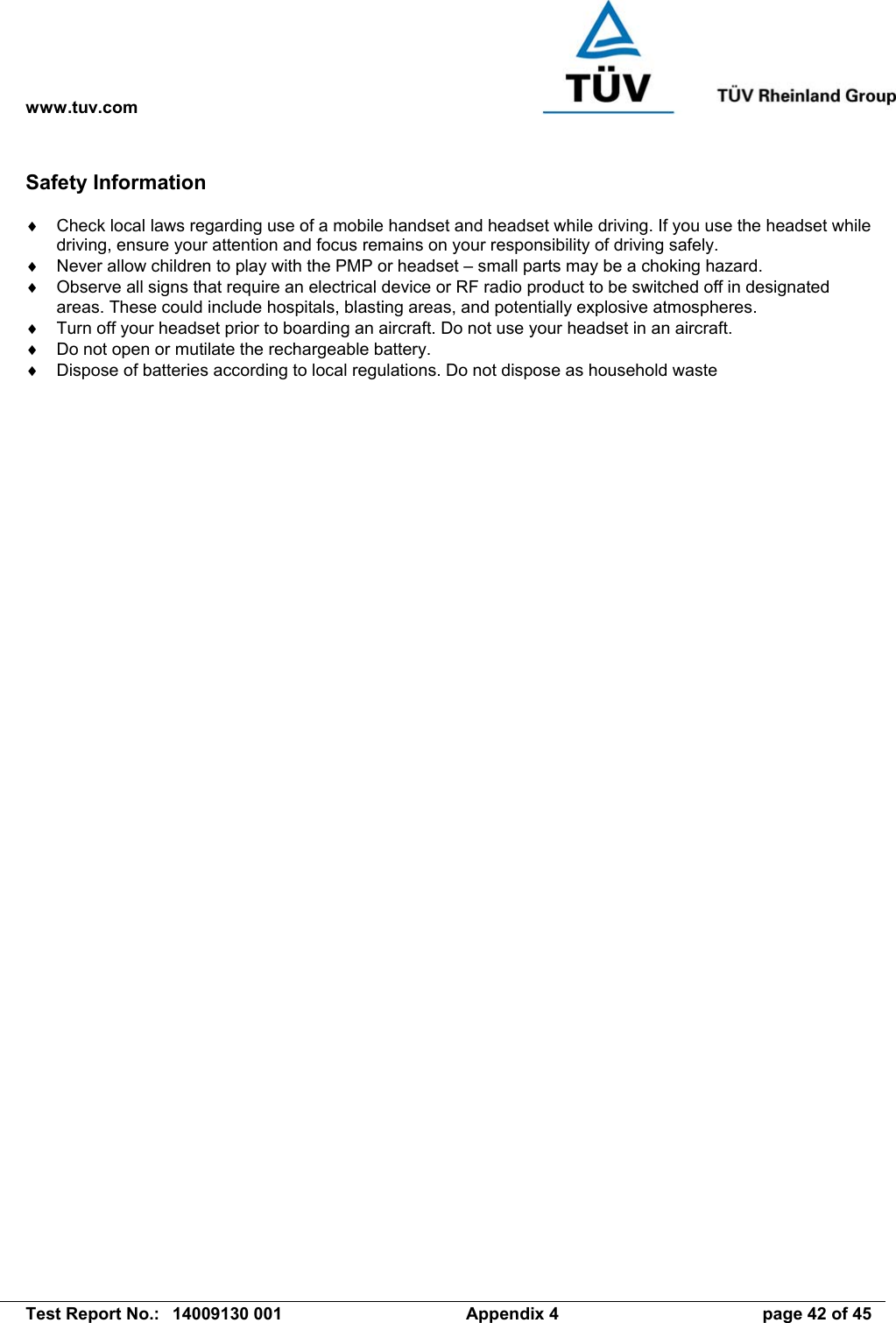 www.tuv.com   Test Report No.:  14009130 001  Appendix 4  page 42 of 45 Safety Information  ♦  Check local laws regarding use of a mobile handset and headset while driving. If you use the headset while driving, ensure your attention and focus remains on your responsibility of driving safely. ♦  Never allow children to play with the PMP or headset – small parts may be a choking hazard. ♦  Observe all signs that require an electrical device or RF radio product to be switched off in designated areas. These could include hospitals, blasting areas, and potentially explosive atmospheres. ♦  Turn off your headset prior to boarding an aircraft. Do not use your headset in an aircraft. ♦  Do not open or mutilate the rechargeable battery. ♦  Dispose of batteries according to local regulations. Do not dispose as household waste 