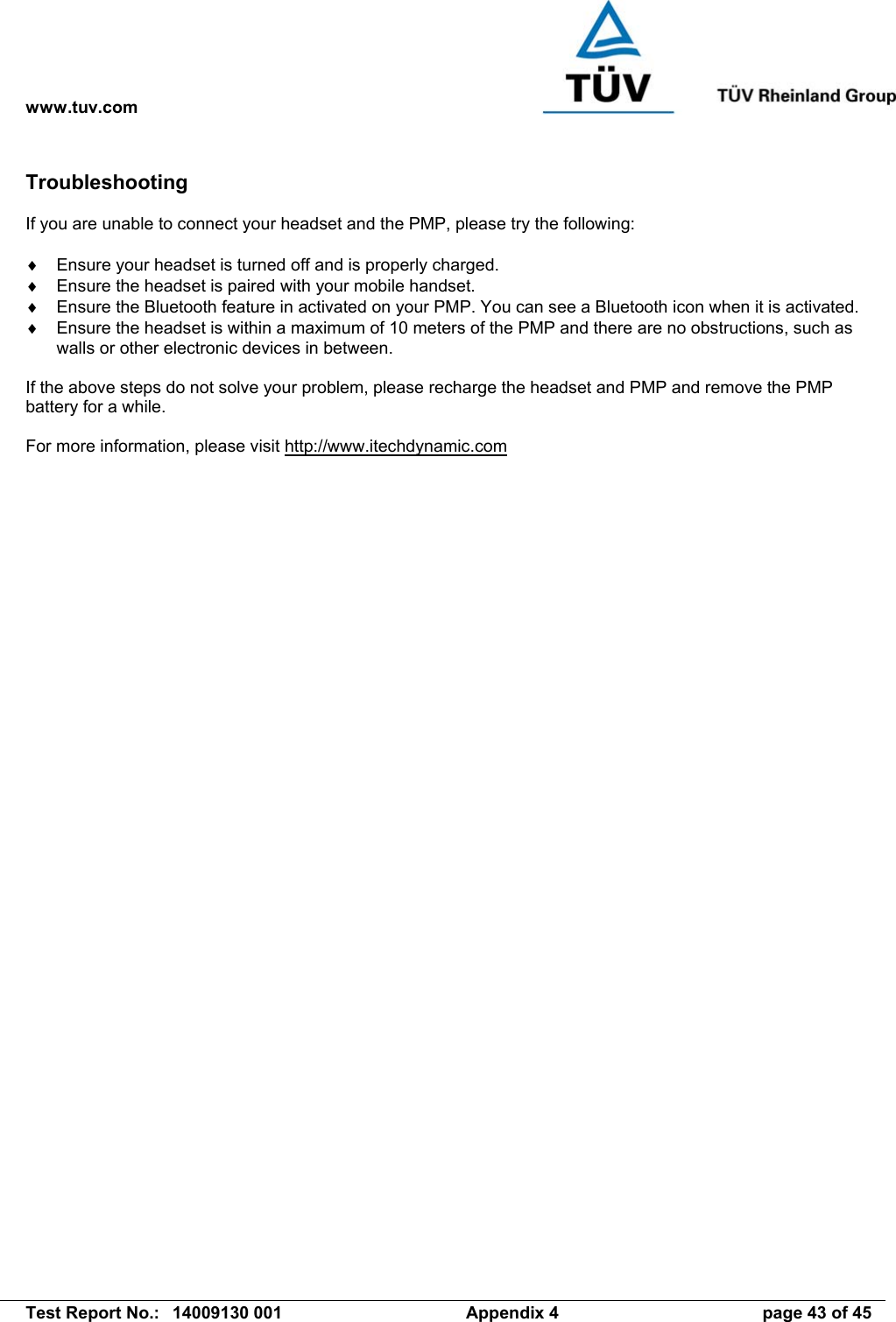 www.tuv.com   Test Report No.:  14009130 001  Appendix 4  page 43 of 45 Troubleshooting  If you are unable to connect your headset and the PMP, please try the following:  ♦  Ensure your headset is turned off and is properly charged. ♦  Ensure the headset is paired with your mobile handset. ♦  Ensure the Bluetooth feature in activated on your PMP. You can see a Bluetooth icon when it is activated. ♦  Ensure the headset is within a maximum of 10 meters of the PMP and there are no obstructions, such as walls or other electronic devices in between.  If the above steps do not solve your problem, please recharge the headset and PMP and remove the PMP battery for a while.  For more information, please visit http://www.itechdynamic.com  