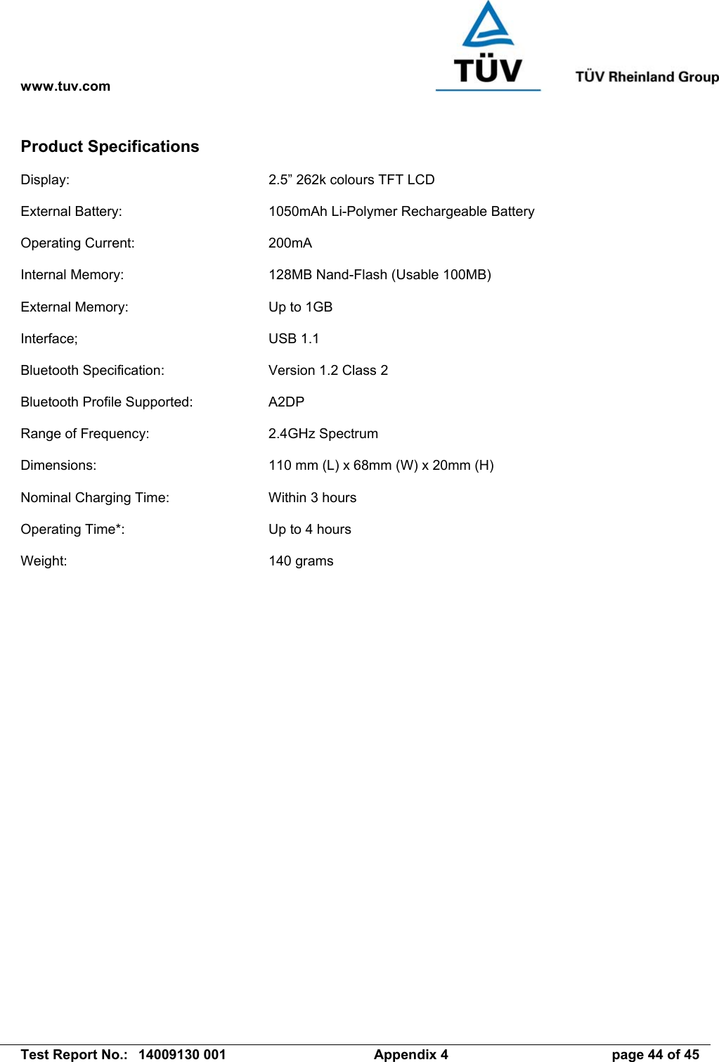 www.tuv.com   Test Report No.:  14009130 001  Appendix 4  page 44 of 45 Product Specifications  Display:  2.5” 262k colours TFT LCD  External Battery:  1050mAh Li-Polymer Rechargeable Battery  Operating Current:  200mA  Internal Memory:  128MB Nand-Flash (Usable 100MB)  External Memory:  Up to 1GB  Interface; USB 1.1  Bluetooth Specification:  Version 1.2 Class 2  Bluetooth Profile Supported:  A2DP  Range of Frequency:  2.4GHz Spectrum  Dimensions:  110 mm (L) x 68mm (W) x 20mm (H)  Nominal Charging Time:  Within 3 hours  Operating Time*:  Up to 4 hours  Weight: 140 grams   