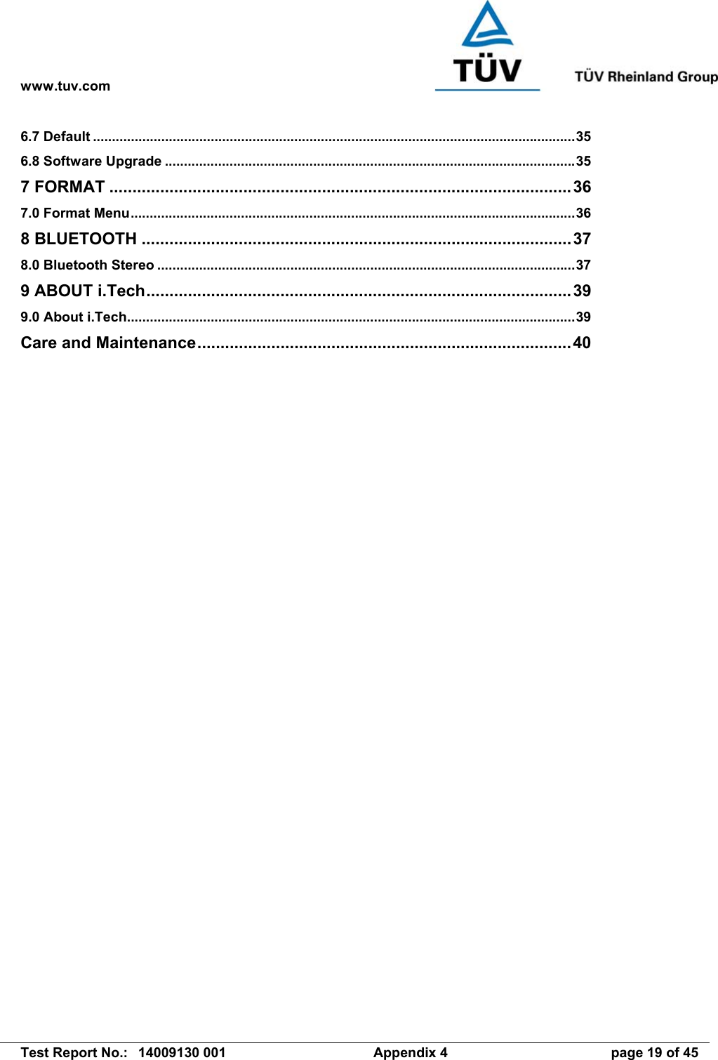 www.tuv.com   Test Report No.:  14009130 001  Appendix 4  page 19 of 45 6.7 Default ...............................................................................................................................35 6.8 Software Upgrade ............................................................................................................35 7 FORMAT ....................................................................................................36 7.0 Format Menu.....................................................................................................................36 8 BLUETOOTH .............................................................................................37 8.0 Bluetooth Stereo ..............................................................................................................37 9 ABOUT i.Tech............................................................................................39 9.0 About i.Tech......................................................................................................................39 Care and Maintenance.................................................................................40 