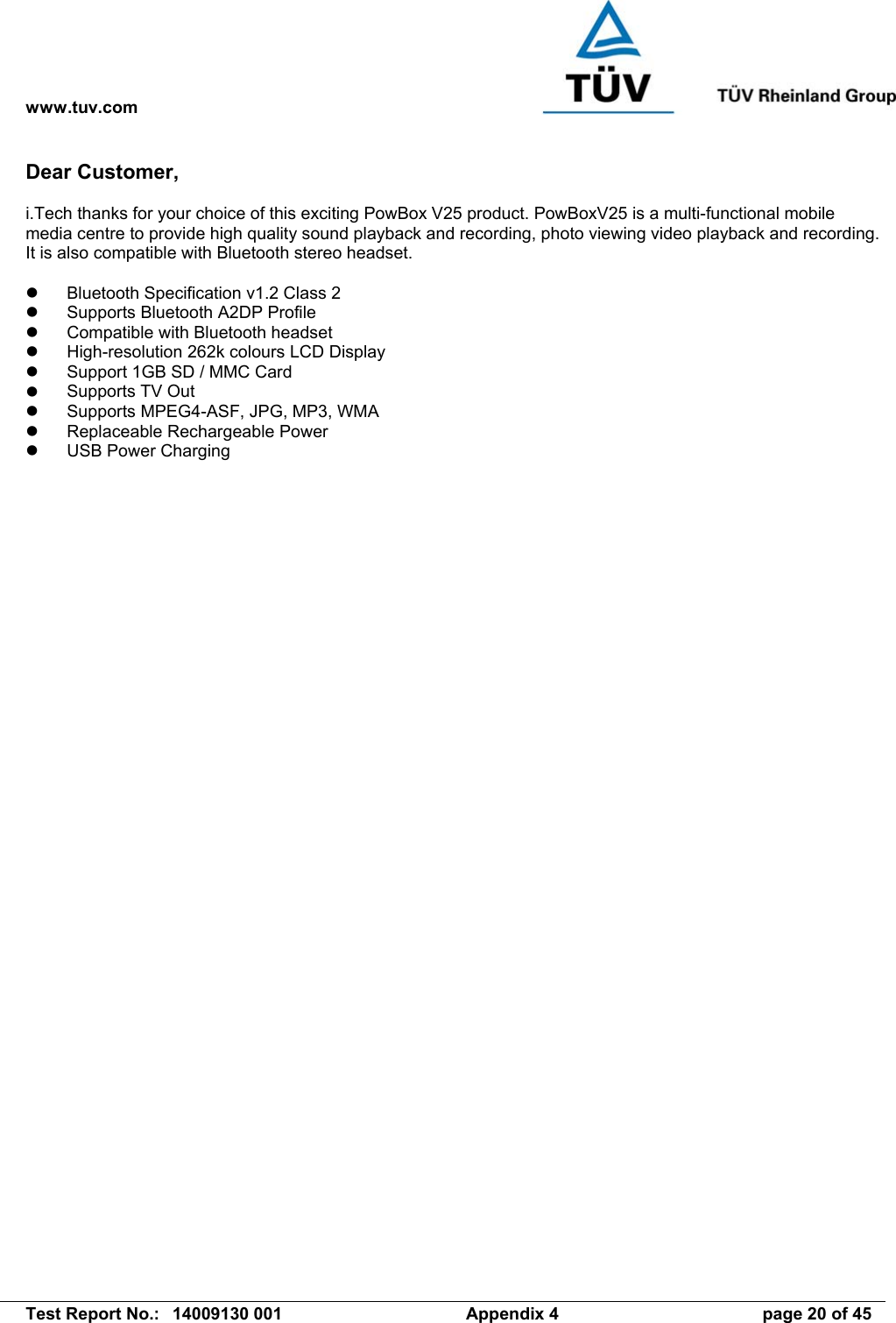 www.tuv.com   Test Report No.:  14009130 001  Appendix 4  page 20 of 45 Dear Customer,  i.Tech thanks for your choice of this exciting PowBox V25 product. PowBoxV25 is a multi-functional mobile media centre to provide high quality sound playback and recording, photo viewing video playback and recording. It is also compatible with Bluetooth stereo headset.    Bluetooth Specification v1.2 Class 2   Supports Bluetooth A2DP Profile   Compatible with Bluetooth headset   High-resolution 262k colours LCD Display   Support 1GB SD / MMC Card   Supports TV Out   Supports MPEG4-ASF, JPG, MP3, WMA   Replaceable Rechargeable Power   USB Power Charging