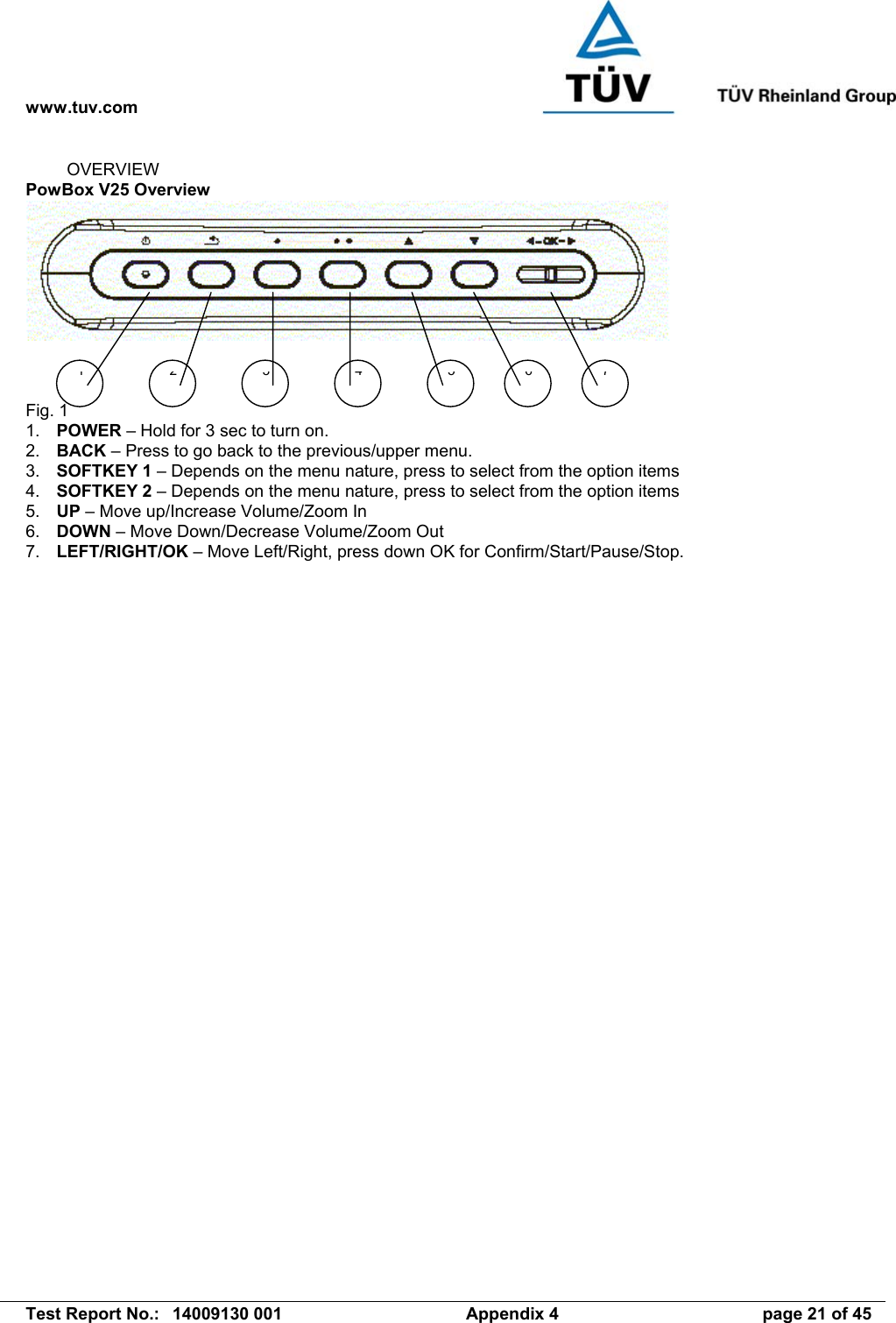 www.tuv.com   Test Report No.:  14009130 001  Appendix 4  page 21 of 45 1 2 3 5476OVERVIEW PowBox V25 Overview      Fig. 1 1.  POWER – Hold for 3 sec to turn on.          2.  BACK – Press to go back to the previous/upper menu. 3.  SOFTKEY 1 – Depends on the menu nature, press to select from the option items 4.  SOFTKEY 2 – Depends on the menu nature, press to select from the option items 5.  UP – Move up/Increase Volume/Zoom In 6.  DOWN – Move Down/Decrease Volume/Zoom Out 7.  LEFT/RIGHT/OK – Move Left/Right, press down OK for Confirm/Start/Pause/Stop. 