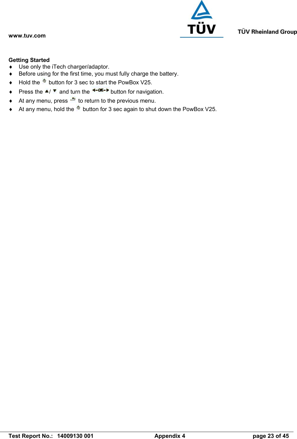 www.tuv.com   Test Report No.:  14009130 001  Appendix 4  page 23 of 45 Getting Started ♦  Use only the iTech charger/adaptor. ♦  Before using for the first time, you must fully charge the battery. ♦  Hold the   button for 3 sec to start the PowBox V25. ♦  Press the  /   and turn the  button for navigation. ♦  At any menu, press   to return to the previous menu. ♦  At any menu, hold the   button for 3 sec again to shut down the PowBox V25.   