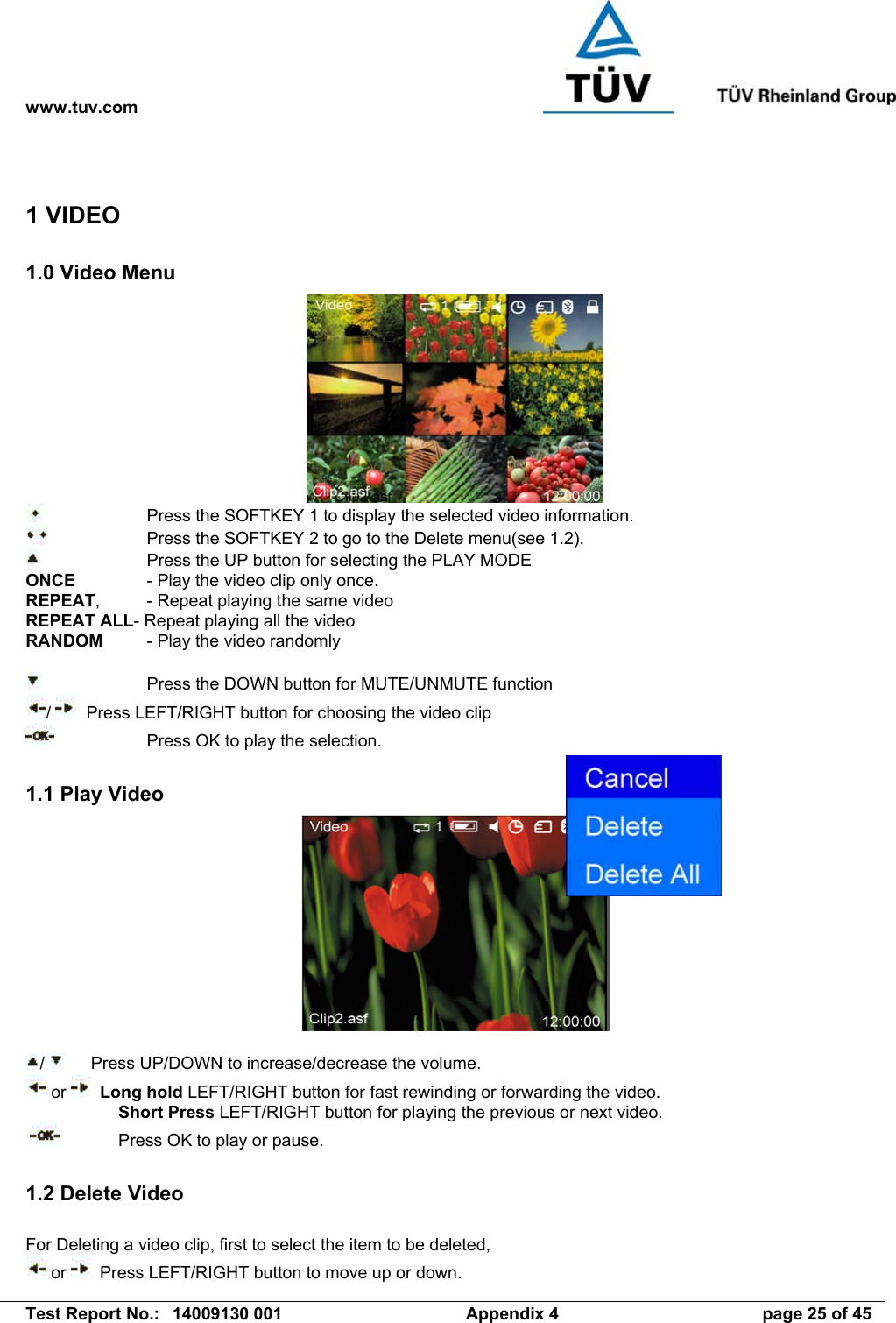 www.tuv.com   Test Report No.:  14009130 001  Appendix 4  page 25 of 45 1 VIDEO 1.0 Video Menu       Press the SOFTKEY 1 to display the selected video information.      Press the SOFTKEY 2 to go to the Delete menu(see 1.2).     Press the UP button for selecting the PLAY MODE ONCE    - Play the video clip only once. REPEAT,  - Repeat playing the same video REPEAT ALL- Repeat playing all the video RANDOM  - Play the video randomly      Press the DOWN button for MUTE/UNMUTE function /    Press LEFT/RIGHT button for choosing the video clip      Press OK to play the selection.  1.1 Play Video   /     Press UP/DOWN to increase/decrease the volume.  or    Long hold LEFT/RIGHT button for fast rewinding or forwarding the video.  Short Press LEFT/RIGHT button for playing the previous or next video.     Press OK to play or pause.  1.2 Delete Video  For Deleting a video clip, first to select the item to be deleted,  or    Press LEFT/RIGHT button to move up or down. 