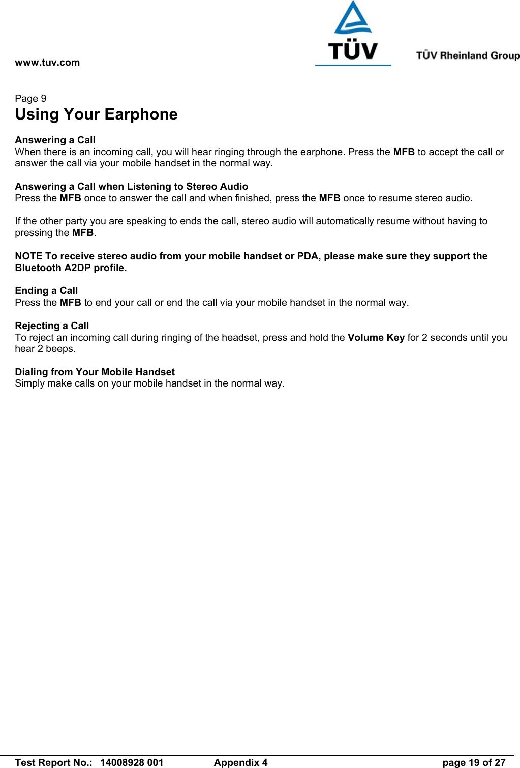www.tuv.com   Test Report No.:  14008928 001  Appendix 4  page 19 of 27 Page 9 Using Your Earphone  Answering a Call When there is an incoming call, you will hear ringing through the earphone. Press the MFB to accept the call or answer the call via your mobile handset in the normal way.  Answering a Call when Listening to Stereo Audio Press the MFB once to answer the call and when finished, press the MFB once to resume stereo audio.  If the other party you are speaking to ends the call, stereo audio will automatically resume without having to pressing the MFB.  NOTE To receive stereo audio from your mobile handset or PDA, please make sure they support the Bluetooth A2DP profile.  Ending a Call Press the MFB to end your call or end the call via your mobile handset in the normal way.  Rejecting a Call To reject an incoming call during ringing of the headset, press and hold the Volume Key for 2 seconds until you hear 2 beeps.  Dialing from Your Mobile Handset Simply make calls on your mobile handset in the normal way. 