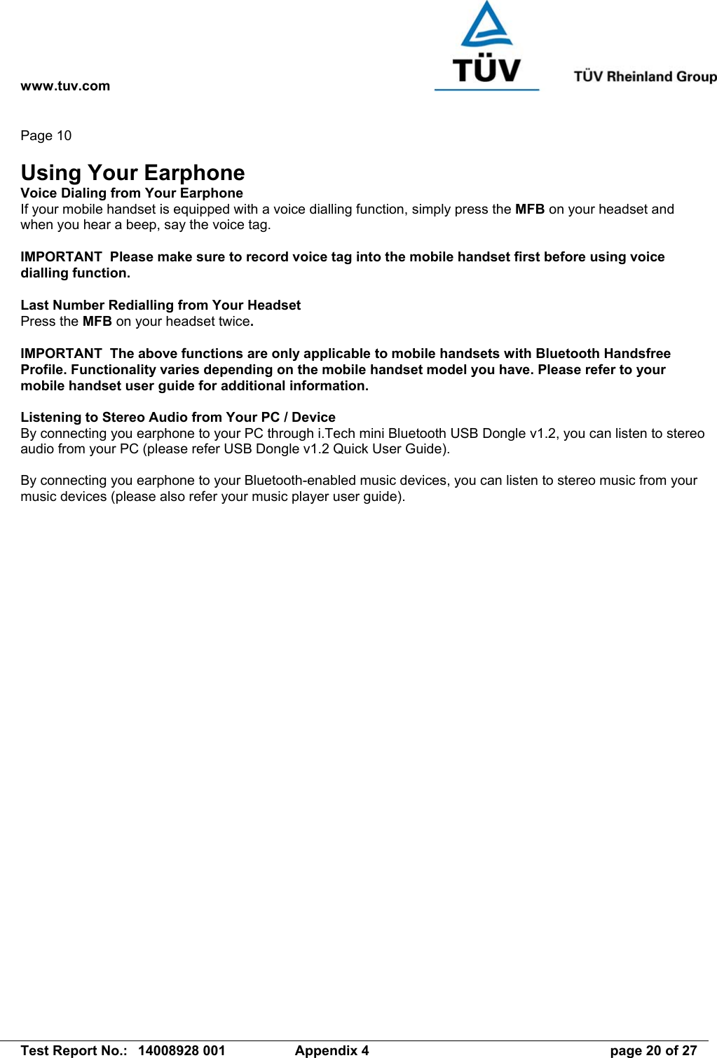 www.tuv.com   Test Report No.:  14008928 001  Appendix 4  page 20 of 27 Page 10  Using Your Earphone Voice Dialing from Your Earphone If your mobile handset is equipped with a voice dialling function, simply press the MFB on your headset and when you hear a beep, say the voice tag.  IMPORTANT  Please make sure to record voice tag into the mobile handset first before using voice dialling function.  Last Number Redialling from Your Headset Press the MFB on your headset twice.  IMPORTANT  The above functions are only applicable to mobile handsets with Bluetooth Handsfree Profile. Functionality varies depending on the mobile handset model you have. Please refer to your mobile handset user guide for additional information.  Listening to Stereo Audio from Your PC / Device By connecting you earphone to your PC through i.Tech mini Bluetooth USB Dongle v1.2, you can listen to stereo audio from your PC (please refer USB Dongle v1.2 Quick User Guide).  By connecting you earphone to your Bluetooth-enabled music devices, you can listen to stereo music from your music devices (please also refer your music player user guide). 