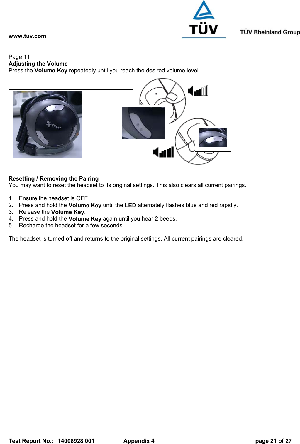 www.tuv.com   Test Report No.:  14008928 001  Appendix 4  page 21 of 27 Page 11 Adjusting the Volume Press the Volume Key repeatedly until you reach the desired volume level.   Resetting / Removing the Pairing You may want to reset the headset to its original settings. This also clears all current pairings.  1.  Ensure the headset is OFF. 2.  Press and hold the Volume Key until the LED alternately flashes blue and red rapidly. 3. Release the Volume Key. 4.  Press and hold the Volume Key again until you hear 2 beeps. 5.  Recharge the headset for a few seconds  The headset is turned off and returns to the original settings. All current pairings are cleared.  