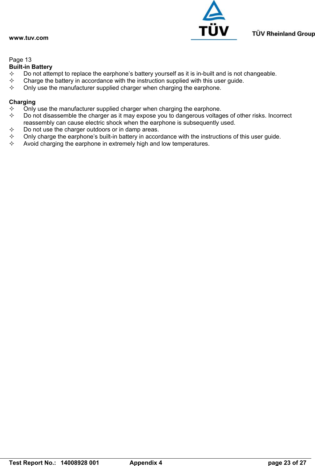 www.tuv.com   Test Report No.:  14008928 001  Appendix 4  page 23 of 27 Page 13 Built-in Battery   Do not attempt to replace the earphone’s battery yourself as it is in-built and is not changeable.   Charge the battery in accordance with the instruction supplied with this user guide.   Only use the manufacturer supplied charger when charging the earphone.  Charging   Only use the manufacturer supplied charger when charging the earphone.   Do not disassemble the charger as it may expose you to dangerous voltages of other risks. Incorrect reassembly can cause electric shock when the earphone is subsequently used.   Do not use the charger outdoors or in damp areas.   Only charge the earphone’s built-in battery in accordance with the instructions of this user guide.   Avoid charging the earphone in extremely high and low temperatures. 