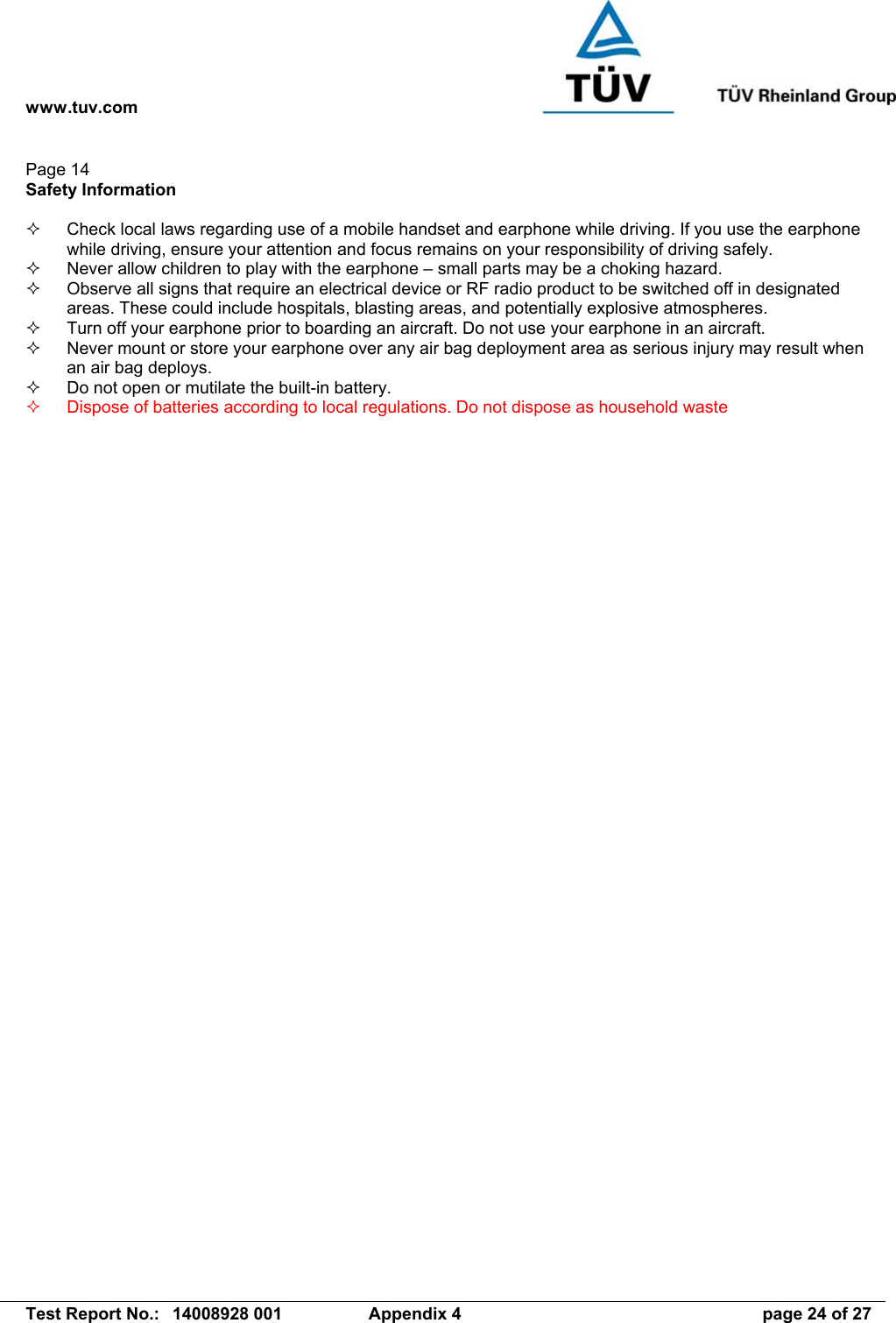 www.tuv.com   Test Report No.:  14008928 001  Appendix 4  page 24 of 27 Page 14 Safety Information    Check local laws regarding use of a mobile handset and earphone while driving. If you use the earphone while driving, ensure your attention and focus remains on your responsibility of driving safely.   Never allow children to play with the earphone – small parts may be a choking hazard.   Observe all signs that require an electrical device or RF radio product to be switched off in designated areas. These could include hospitals, blasting areas, and potentially explosive atmospheres.   Turn off your earphone prior to boarding an aircraft. Do not use your earphone in an aircraft.   Never mount or store your earphone over any air bag deployment area as serious injury may result when an air bag deploys.   Do not open or mutilate the built-in battery.   Dispose of batteries according to local regulations. Do not dispose as household waste 