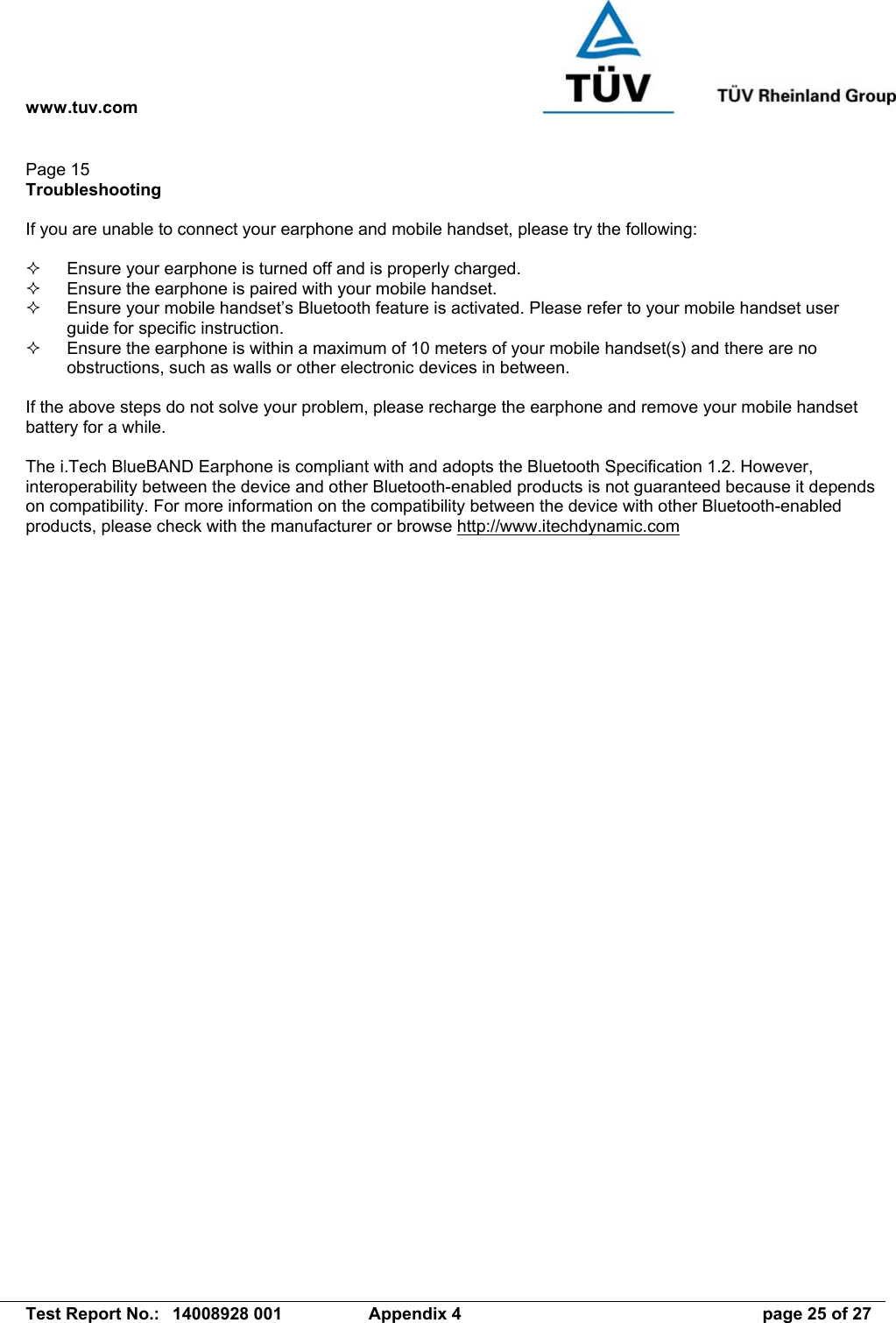 www.tuv.com   Test Report No.:  14008928 001  Appendix 4  page 25 of 27 Page 15 Troubleshooting  If you are unable to connect your earphone and mobile handset, please try the following:    Ensure your earphone is turned off and is properly charged.   Ensure the earphone is paired with your mobile handset.   Ensure your mobile handset’s Bluetooth feature is activated. Please refer to your mobile handset user guide for specific instruction.   Ensure the earphone is within a maximum of 10 meters of your mobile handset(s) and there are no obstructions, such as walls or other electronic devices in between.  If the above steps do not solve your problem, please recharge the earphone and remove your mobile handset battery for a while.  The i.Tech BlueBAND Earphone is compliant with and adopts the Bluetooth Specification 1.2. However, interoperability between the device and other Bluetooth-enabled products is not guaranteed because it depends on compatibility. For more information on the compatibility between the device with other Bluetooth-enabled products, please check with the manufacturer or browse http://www.itechdynamic.com  