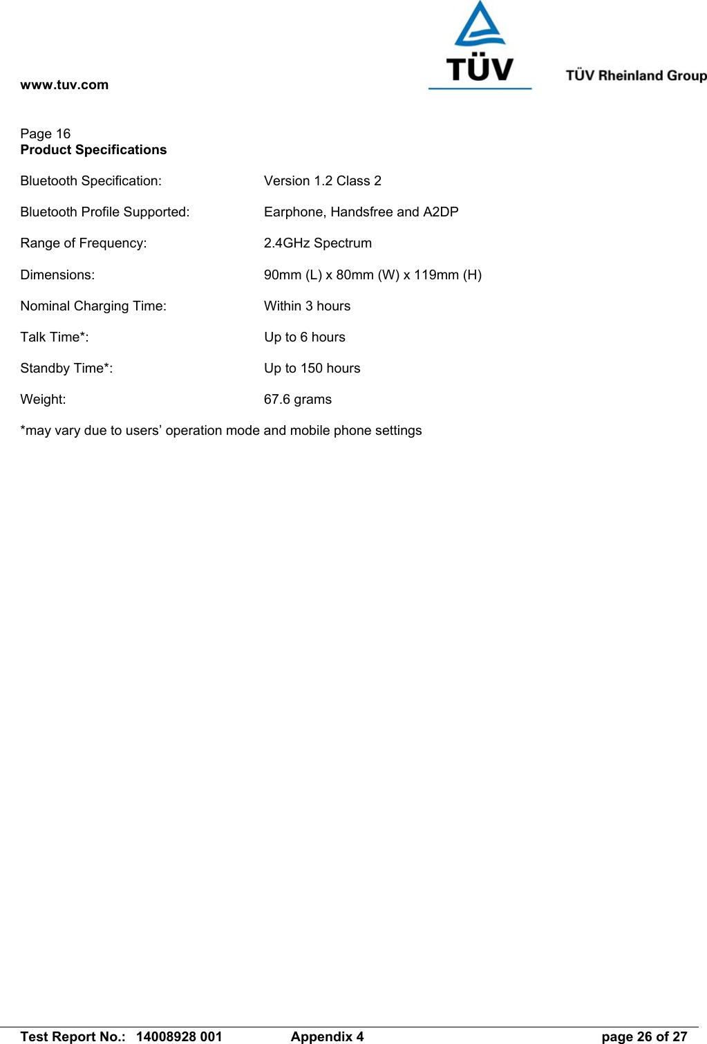 www.tuv.com   Test Report No.:  14008928 001  Appendix 4  page 26 of 27 Page 16 Product Specifications  Bluetooth Specification:  Version 1.2 Class 2  Bluetooth Profile Supported:  Earphone, Handsfree and A2DP  Range of Frequency:  2.4GHz Spectrum  Dimensions:  90mm (L) x 80mm (W) x 119mm (H)  Nominal Charging Time:  Within 3 hours  Talk Time*:  Up to 6 hours  Standby Time*:  Up to 150 hours  Weight: 67.6 grams  *may vary due to users’ operation mode and mobile phone settings  