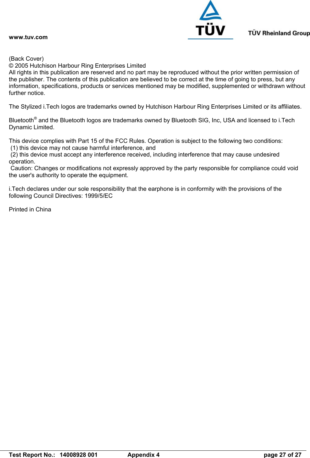 www.tuv.com   Test Report No.:  14008928 001  Appendix 4  page 27 of 27 (Back Cover) © 2005 Hutchison Harbour Ring Enterprises Limited All rights in this publication are reserved and no part may be reproduced without the prior written permission of the publisher. The contents of this publication are believed to be correct at the time of going to press, but any information, specifications, products or services mentioned may be modified, supplemented or withdrawn without further notice.  The Stylized i.Tech logos are trademarks owned by Hutchison Harbour Ring Enterprises Limited or its affiliates.  Bluetooth® and the Bluetooth logos are trademarks owned by Bluetooth SIG, Inc, USA and licensed to i.Tech Dynamic Limited.  This device complies with Part 15 of the FCC Rules. Operation is subject to the following two conditions:  (1) this device may not cause harmful interference, and  (2) this device must accept any interference received, including interference that may cause undesired operation.  Caution: Changes or modifications not expressly approved by the party responsible for compliance could void the user&apos;s authority to operate the equipment.  i.Tech declares under our sole responsibility that the earphone is in conformity with the provisions of the following Council Directives: 1999/5/EC  Printed in China  