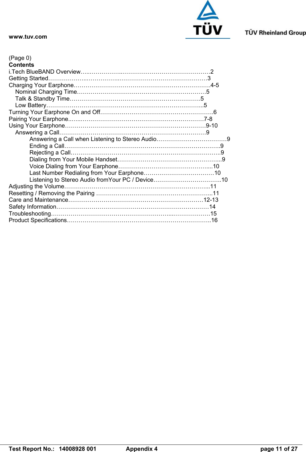 www.tuv.com   Test Report No.:  14008928 001  Appendix 4  page 11 of 27 (Page 0) Contents i.Tech BlueBAND Overview…..……………..………………………………………2 Getting Started………………..……………..………………………………………3 Charging Your Earphone…………………………………………………………….4-5     Nominal Charging Time…………………………………………………………5     Talk &amp; Standby Time………………………………………………………….5     Low Battery……………………………………………………………………...5 Turning Your Earphone On and Off………………………………………………….6 Pairing Your Earphone..…..………………………………………………………7-8 Using Your Earphone………………………………………………………………9-10     Answering a Call…………………………………………………………………9   Answering a Call when Listening to Stereo Audio………………………………9   Ending a Call……………………………………………………………………..9  Rejecting a Call…………………………………………………………………..9   Dialing from Your Mobile Handset……………………………………………...9   Voice Dialing from Your Earphone………………………………………....10   Last Number Redialing from Your Earphone………………………………10   Listening to Stereo Audio fromYour PC / Device……………………………..10 Adjusting the Volume………………………………………………………………...11 Resetting / Removing the Pairing …………………………………………………...11 Care and Maintenance……………………………………………………………12-13 Safety Information……………………………………………………………………14 Troubleshooting……………………………………………………...……………….15 Product Specifications………………………………………………………………..16  