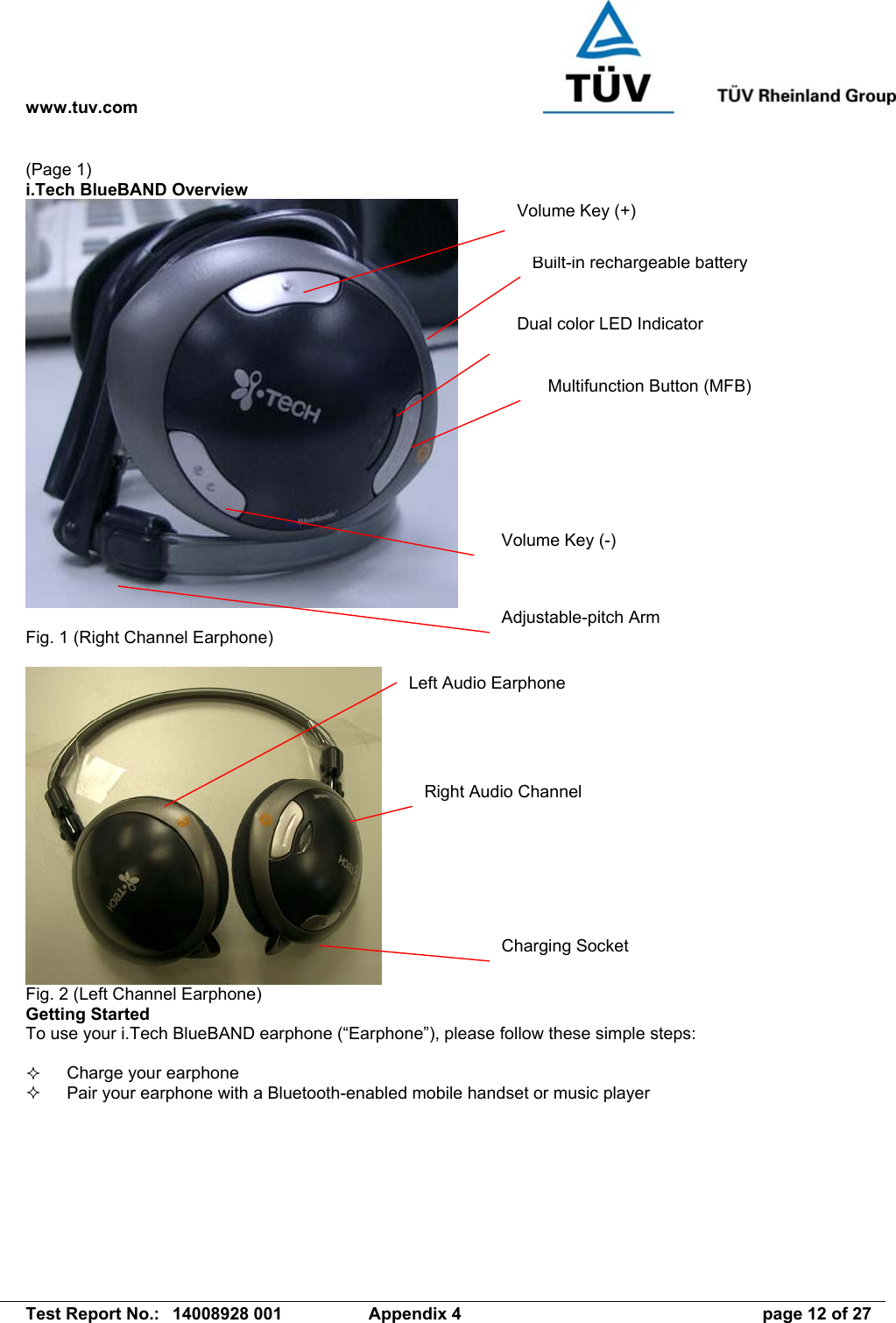 www.tuv.com   Test Report No.:  14008928 001  Appendix 4  page 12 of 27 (Page 1) i.Tech BlueBAND Overview   Fig. 1 (Right Channel Earphone)   Fig. 2 (Left Channel Earphone) Getting Started To use your i.Tech BlueBAND earphone (“Earphone”), please follow these simple steps:    Charge your earphone   Pair your earphone with a Bluetooth-enabled mobile handset or music player Built-in rechargeable battery Dual color LED Indicator Multifunction Button (MFB) Volume Key (+) Volume Key (-) Right Audio Channel Left Audio Earphone Charging Socket Adjustable-pitch Arm 