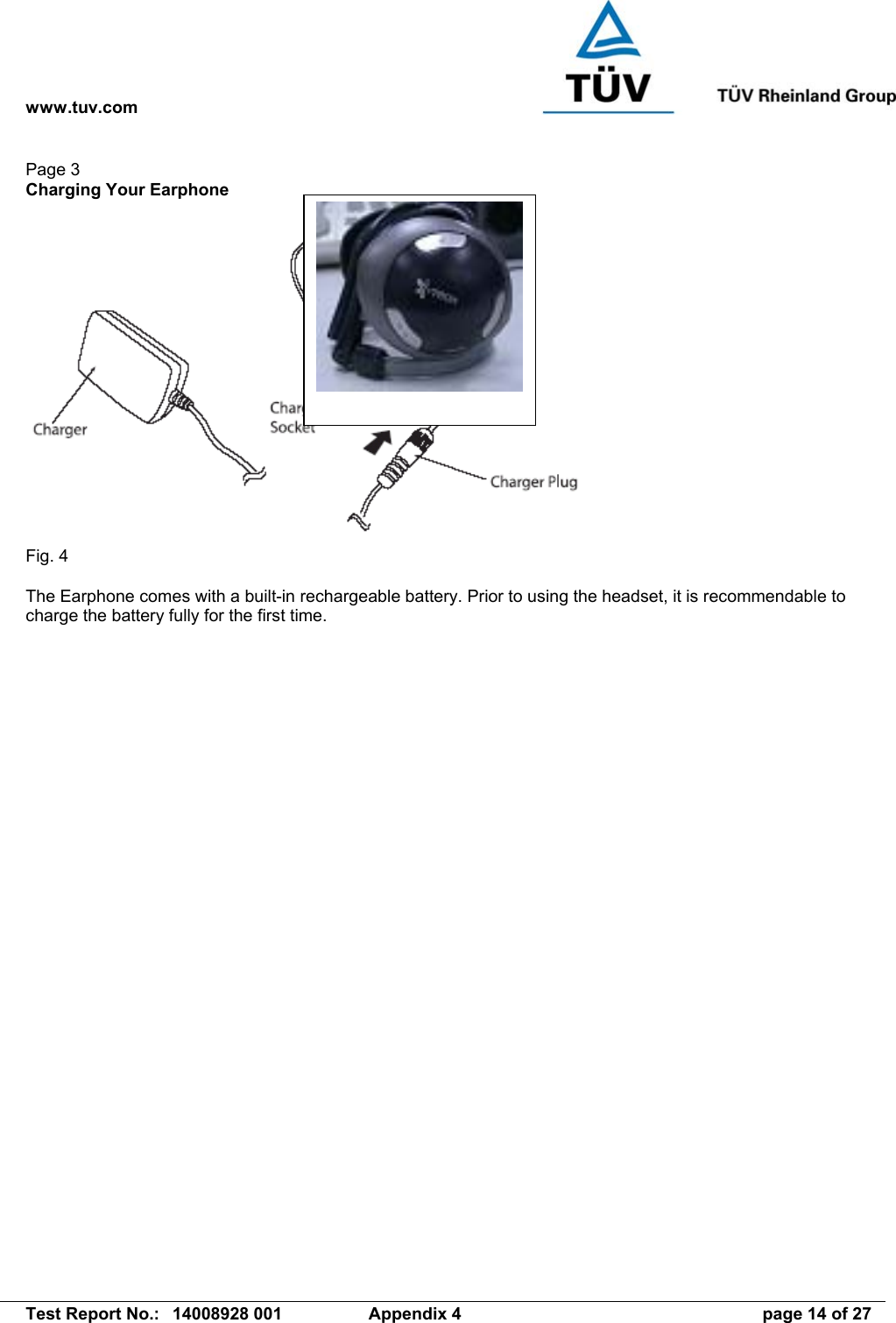 www.tuv.com   Test Report No.:  14008928 001  Appendix 4  page 14 of 27 Page 3 Charging Your Earphone   Fig. 4  The Earphone comes with a built-in rechargeable battery. Prior to using the headset, it is recommendable to charge the battery fully for the first time.  