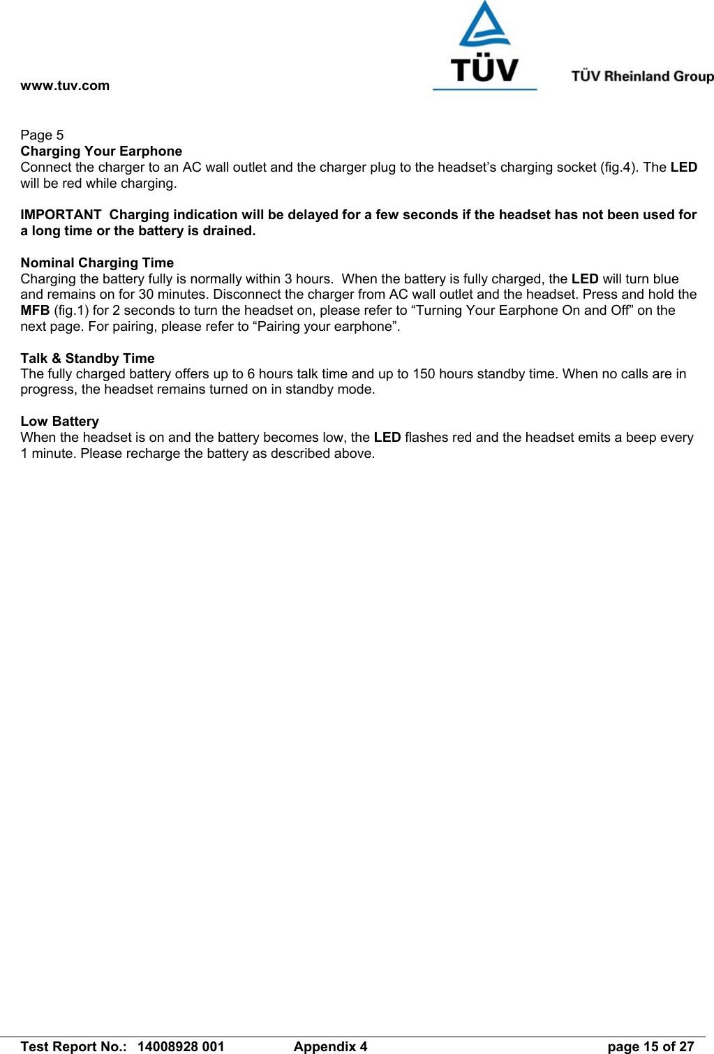 www.tuv.com   Test Report No.:  14008928 001  Appendix 4  page 15 of 27 Page 5 Charging Your Earphone Connect the charger to an AC wall outlet and the charger plug to the headset’s charging socket (fig.4). The LED will be red while charging.  IMPORTANT  Charging indication will be delayed for a few seconds if the headset has not been used for a long time or the battery is drained.  Nominal Charging Time Charging the battery fully is normally within 3 hours.  When the battery is fully charged, the LED will turn blue and remains on for 30 minutes. Disconnect the charger from AC wall outlet and the headset. Press and hold the MFB (fig.1) for 2 seconds to turn the headset on, please refer to “Turning Your Earphone On and Off” on the next page. For pairing, please refer to “Pairing your earphone”.  Talk &amp; Standby Time The fully charged battery offers up to 6 hours talk time and up to 150 hours standby time. When no calls are in progress, the headset remains turned on in standby mode.  Low Battery When the headset is on and the battery becomes low, the LED flashes red and the headset emits a beep every 1 minute. Please recharge the battery as described above. 