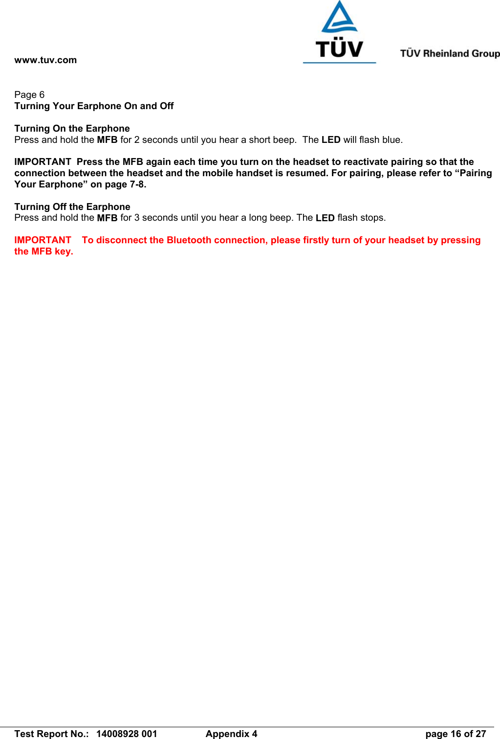 www.tuv.com   Test Report No.:  14008928 001  Appendix 4  page 16 of 27 Page 6 Turning Your Earphone On and Off  Turning On the Earphone   Press and hold the MFB for 2 seconds until you hear a short beep.  The LED will flash blue.  IMPORTANT  Press the MFB again each time you turn on the headset to reactivate pairing so that the connection between the headset and the mobile handset is resumed. For pairing, please refer to “Pairing Your Earphone” on page 7-8.  Turning Off the Earphone Press and hold the MFB for 3 seconds until you hear a long beep. The LED flash stops.  IMPORTANT To disconnect the Bluetooth connection, please firstly turn of your headset by pressing the MFB key.  