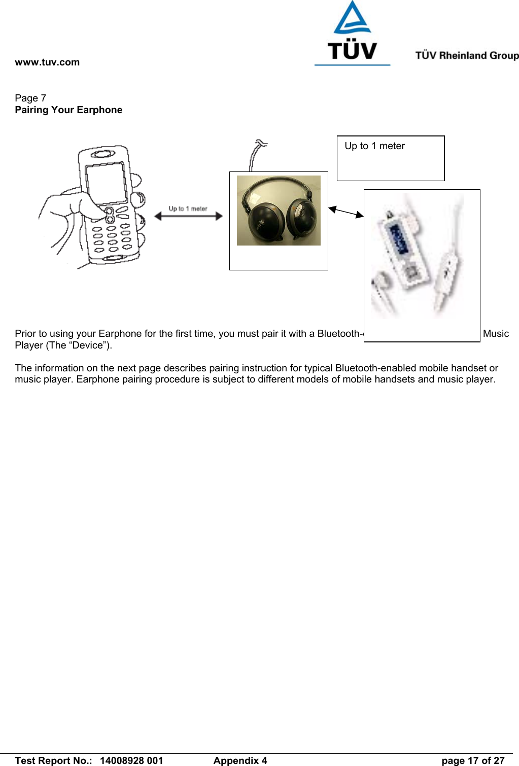 www.tuv.com   Test Report No.:  14008928 001  Appendix 4  page 17 of 27 Page 7 Pairing Your Earphone       Prior to using your Earphone for the first time, you must pair it with a Bluetooth-enabled mobile handset or Music Player (The “Device”).  The information on the next page describes pairing instruction for typical Bluetooth-enabled mobile handset or music player. Earphone pairing procedure is subject to different models of mobile handsets and music player.  Up to 1 meter 