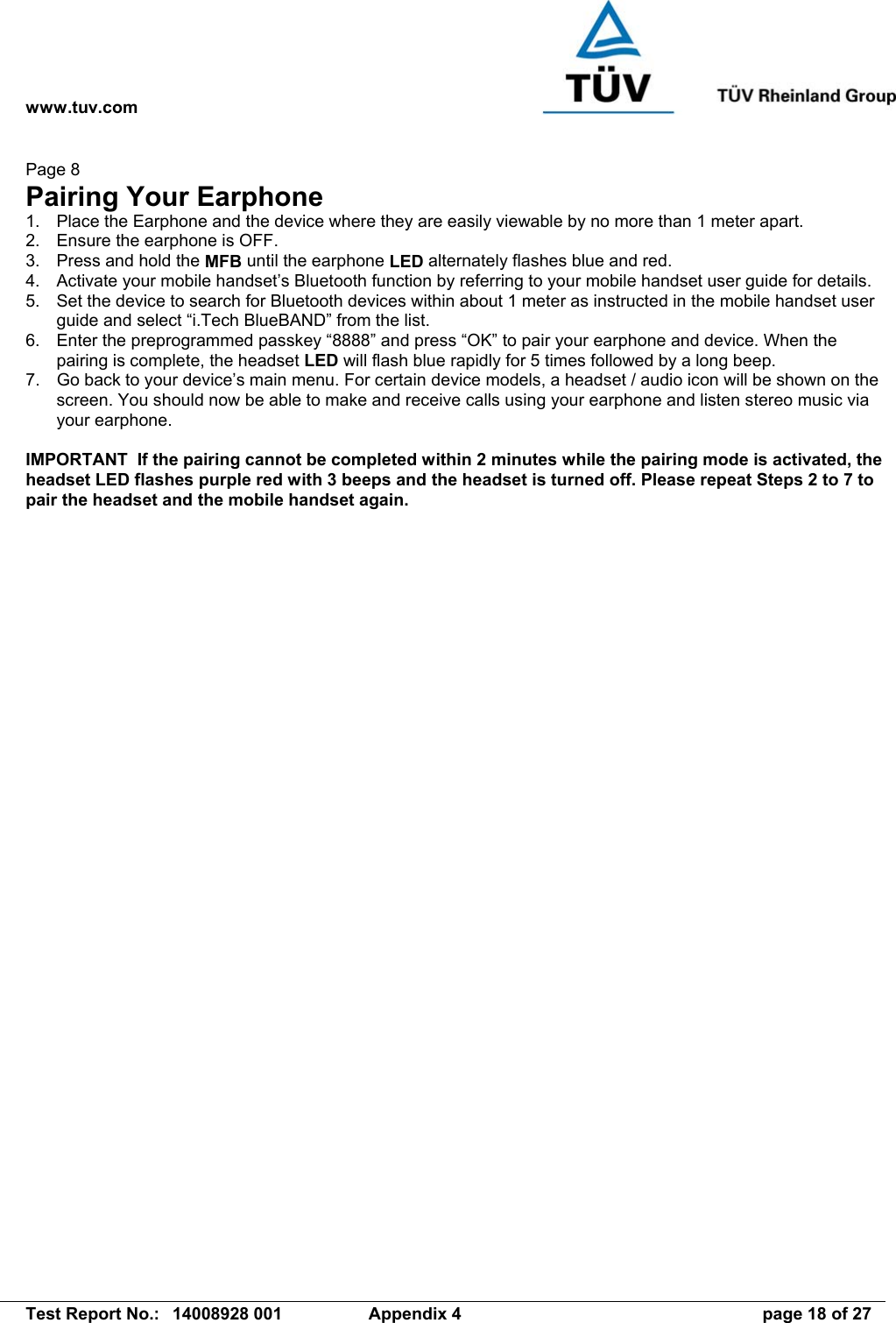 www.tuv.com   Test Report No.:  14008928 001  Appendix 4  page 18 of 27 Page 8 Pairing Your Earphone 1.  Place the Earphone and the device where they are easily viewable by no more than 1 meter apart. 2.  Ensure the earphone is OFF. 3.  Press and hold the MFB until the earphone LED alternately flashes blue and red. 4.  Activate your mobile handset’s Bluetooth function by referring to your mobile handset user guide for details. 5.  Set the device to search for Bluetooth devices within about 1 meter as instructed in the mobile handset user guide and select “i.Tech BlueBAND” from the list. 6.  Enter the preprogrammed passkey “8888” and press “OK” to pair your earphone and device. When the pairing is complete, the headset LED will flash blue rapidly for 5 times followed by a long beep. 7.  Go back to your device’s main menu. For certain device models, a headset / audio icon will be shown on the screen. You should now be able to make and receive calls using your earphone and listen stereo music via your earphone.  IMPORTANT  If the pairing cannot be completed within 2 minutes while the pairing mode is activated, the headset LED flashes purple red with 3 beeps and the headset is turned off. Please repeat Steps 2 to 7 to pair the headset and the mobile handset again. 