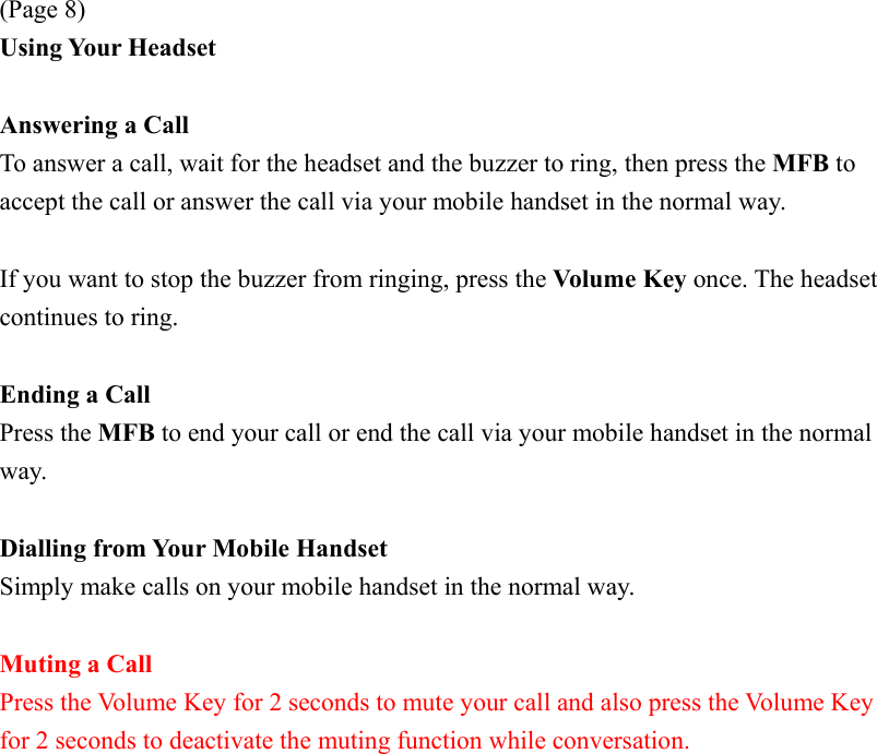 (Page 8) Using Your Headset  Answering a Call To answer a call, wait for the headset and the buzzer to ring, then press the MFB to accept the call or answer the call via your mobile handset in the normal way.  If you want to stop the buzzer from ringing, press the Volume Key once. The headset continues to ring.  Ending a Call Press the MFB to end your call or end the call via your mobile handset in the normal way.  Dialling from Your Mobile Handset Simply make calls on your mobile handset in the normal way.  Muting a Call Press the Volume Key for 2 seconds to mute your call and also press the Volume Key for 2 seconds to deactivate the muting function while conversation.