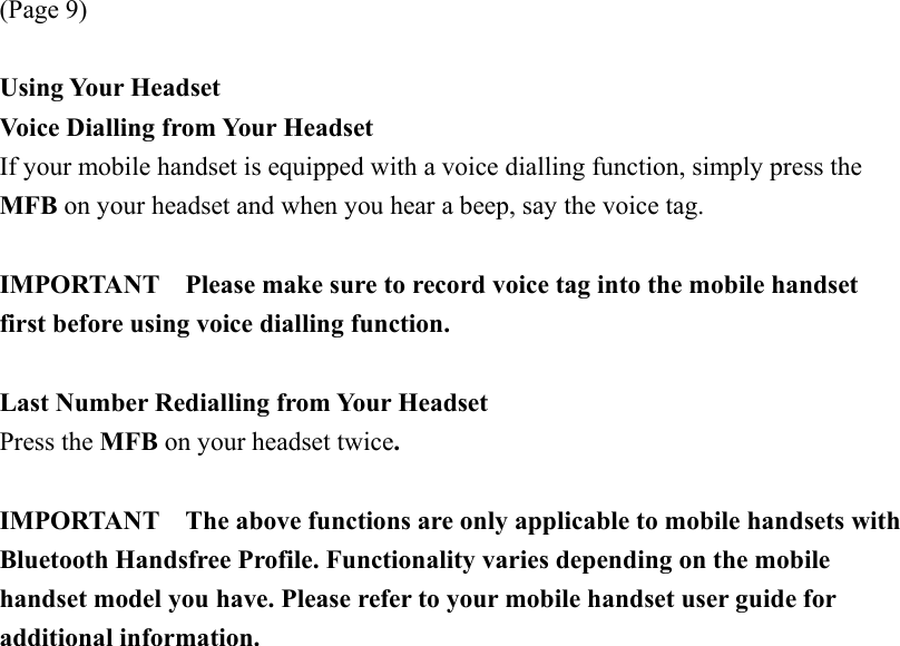 (Page 9)  Using Your Headset Voice Dialling from Your Headset If your mobile handset is equipped with a voice dialling function, simply press the MFB on your headset and when you hear a beep, say the voice tag.  IMPORTANT    Please make sure to record voice tag into the mobile handset first before using voice dialling function.  Last Number Redialling from Your Headset Press the MFB on your headset twice.  IMPORTANT    The above functions are only applicable to mobile handsets with Bluetooth Handsfree Profile. Functionality varies depending on the mobile handset model you have. Please refer to your mobile handset user guide for additional information. 