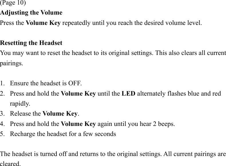  (Page 10) Adjusting the Volume Press the Volume Key repeatedly until you reach the desired volume level.  Resetting the Headset You may want to reset the headset to its original settings. This also clears all current pairings.  1.  Ensure the headset is OFF. 2.  Press and hold the Volume Key until the LED alternately flashes blue and red rapidly. 3. Release the Volume Key. 4.  Press and hold the Volume Key again until you hear 2 beeps. 5.  Recharge the headset for a few seconds  The headset is turned off and returns to the original settings. All current pairings are cleared. 