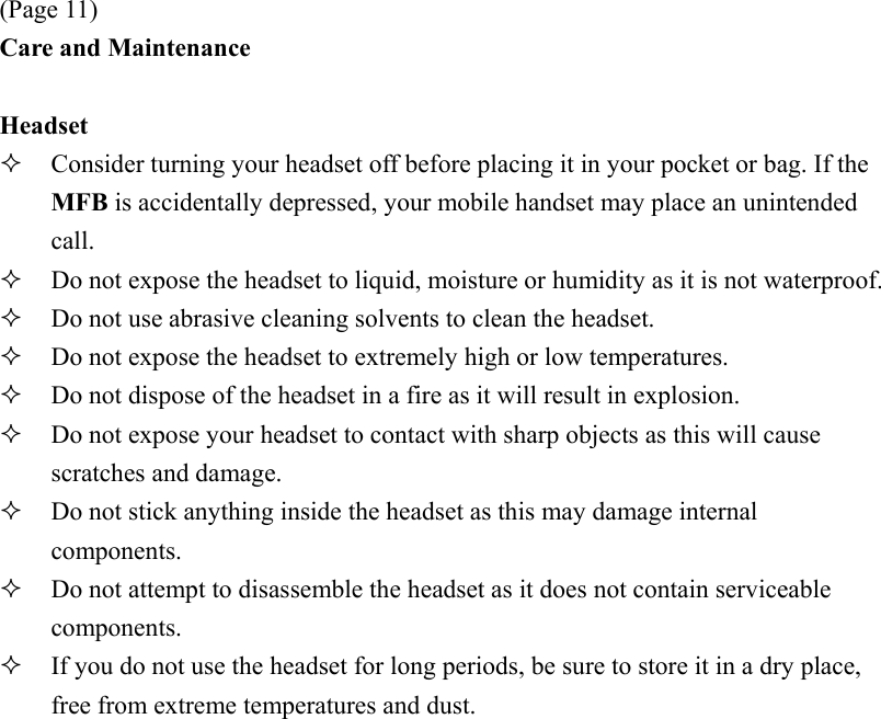 (Page 11) Care and Maintenance  Headset   Consider turning your headset off before placing it in your pocket or bag. If the MFB is accidentally depressed, your mobile handset may place an unintended call.   Do not expose the headset to liquid, moisture or humidity as it is not waterproof.   Do not use abrasive cleaning solvents to clean the headset.   Do not expose the headset to extremely high or low temperatures.   Do not dispose of the headset in a fire as it will result in explosion.   Do not expose your headset to contact with sharp objects as this will cause scratches and damage.   Do not stick anything inside the headset as this may damage internal components.   Do not attempt to disassemble the headset as it does not contain serviceable components.   If you do not use the headset for long periods, be sure to store it in a dry place, free from extreme temperatures and dust. 