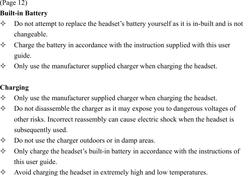 (Page 12) Built-in Battery   Do not attempt to replace the headset’s battery yourself as it is in-built and is not changeable.   Charge the battery in accordance with the instruction supplied with this user guide.   Only use the manufacturer supplied charger when charging the headset.  Charging   Only use the manufacturer supplied charger when charging the headset.   Do not disassemble the charger as it may expose you to dangerous voltages of other risks. Incorrect reassembly can cause electric shock when the headset is subsequently used.   Do not use the charger outdoors or in damp areas.   Only charge the headset’s built-in battery in accordance with the instructions of this user guide.   Avoid charging the headset in extremely high and low temperatures. 