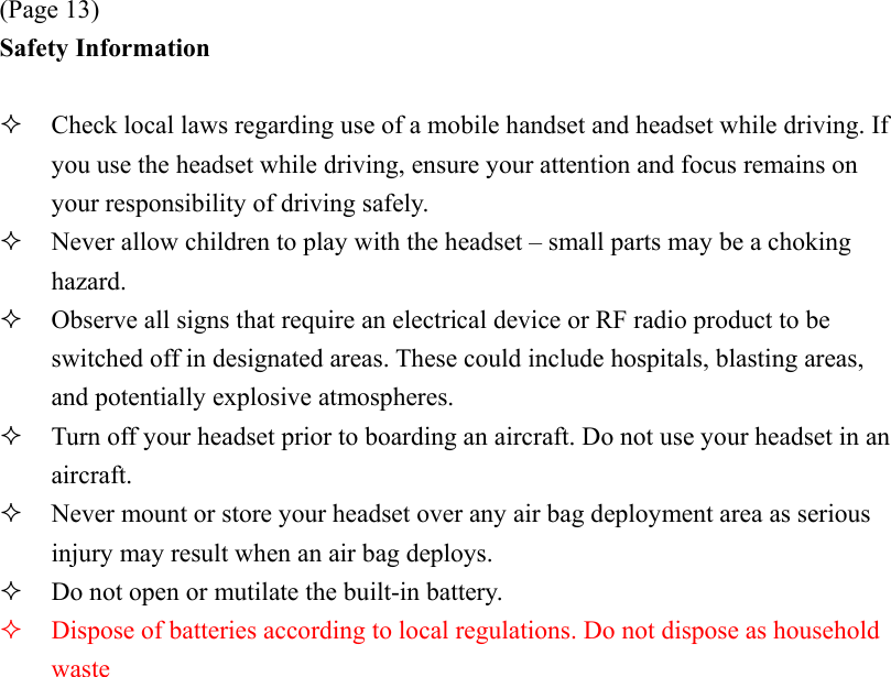 (Page 13) Safety Information    Check local laws regarding use of a mobile handset and headset while driving. If you use the headset while driving, ensure your attention and focus remains on your responsibility of driving safely.   Never allow children to play with the headset – small parts may be a choking hazard.   Observe all signs that require an electrical device or RF radio product to be switched off in designated areas. These could include hospitals, blasting areas, and potentially explosive atmospheres.   Turn off your headset prior to boarding an aircraft. Do not use your headset in an aircraft.   Never mount or store your headset over any air bag deployment area as serious injury may result when an air bag deploys.   Do not open or mutilate the built-in battery.   Dispose of batteries according to local regulations. Do not dispose as household waste 