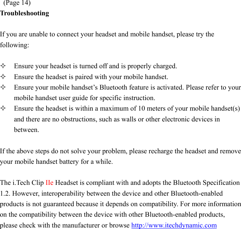  (Page 14) Troubleshooting  If you are unable to connect your headset and mobile handset, please try the following:    Ensure your headset is turned off and is properly charged.   Ensure the headset is paired with your mobile handset.   Ensure your mobile handset’s Bluetooth feature is activated. Please refer to your mobile handset user guide for specific instruction.   Ensure the headset is within a maximum of 10 meters of your mobile handset(s) and there are no obstructions, such as walls or other electronic devices in between.  If the above steps do not solve your problem, please recharge the headset and remove your mobile handset battery for a while.  The i.Tech Clip IIe Headset is compliant with and adopts the Bluetooth Specification 1.2. However, interoperability between the device and other Bluetooth-enabled products is not guaranteed because it depends on compatibility. For more information on the compatibility between the device with other Bluetooth-enabled products, please check with the manufacturer or browse http://www.itechdynamic.com  