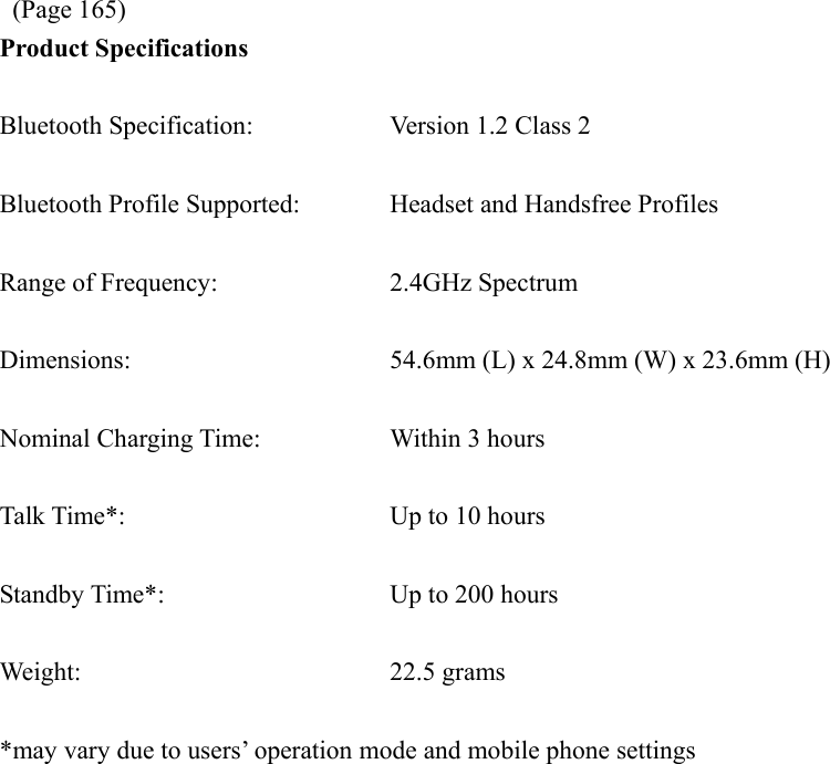  (Page 165) Product Specifications  Bluetooth Specification:  Version 1.2 Class 2  Bluetooth Profile Supported:  Headset and Handsfree Profiles  Range of Frequency:  2.4GHz Spectrum  Dimensions:  54.6mm (L) x 24.8mm (W) x 23.6mm (H)  Nominal Charging Time:  Within 3 hours  Talk Time*:  Up to 10 hours  Standby Time*:  Up to 200 hours  Weight: 22.5 grams  *may vary due to users’ operation mode and mobile phone settings  