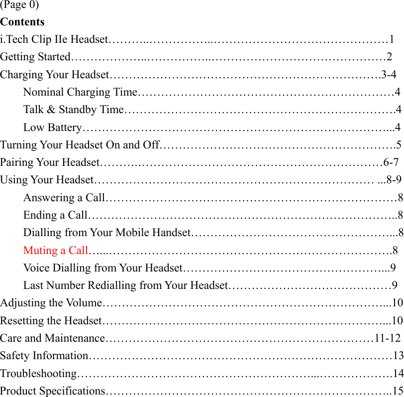 (Page 0) Contents i.Tech Clip IIe Headset………..……………..………………………………………1 Getting Started………………..……………..………………………………………2 Charging Your Headset…………………………………………………………….3-4     Nominal Charging Time…………………………………………………………4     Talk &amp; Standby Time…………………………………………………………….4     Low Battery……………………………………………………………………...4 Turning Your Headset On and Off…………………………………………………….5 Pairing Your Headset……….………………………………………………………6-7 Using Your Headset……………………………………………………………… ...8-9     Answering a Call…………………………………………………………………8  Ending a Call……………………………………………………………………..8   Dialling from Your Mobile Handset……………………………………………...8 Muting a Call…...……………………………………………………………….8   Voice Dialling from Your Headset……………………………………………...9   Last Number Redialling from Your Headset……………………………………9 Adjusting the Volume………………………………………………………………...10 Resetting the Headset………………………………………………………………...10 Care and Maintenance……………………………………………………………11-12 Safety Information……………………………………………………………………13 Troubleshooting……………………………………………………...……………….14 Product Specifications………………………………………………………………..15  