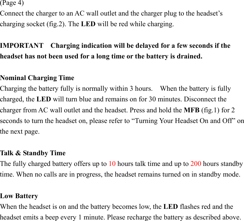 (Page 4) Connect the charger to an AC wall outlet and the charger plug to the headset’s charging socket (fig.2). The LED will be red while charging.  IMPORTANT    Charging indication will be delayed for a few seconds if the headset has not been used for a long time or the battery is drained.  Nominal Charging Time Charging the battery fully is normally within 3 hours.    When the battery is fully charged, the LED will turn blue and remains on for 30 minutes. Disconnect the charger from AC wall outlet and the headset. Press and hold the MFB (fig.1) for 2 seconds to turn the headset on, please refer to “Turning Your Headset On and Off” on the next page.  Talk &amp; Standby Time The fully charged battery offers up to 10 hours talk time and up to 200 hours standby time. When no calls are in progress, the headset remains turned on in standby mode.  Low Battery When the headset is on and the battery becomes low, the LED flashes red and the headset emits a beep every 1 minute. Please recharge the battery as described above. 