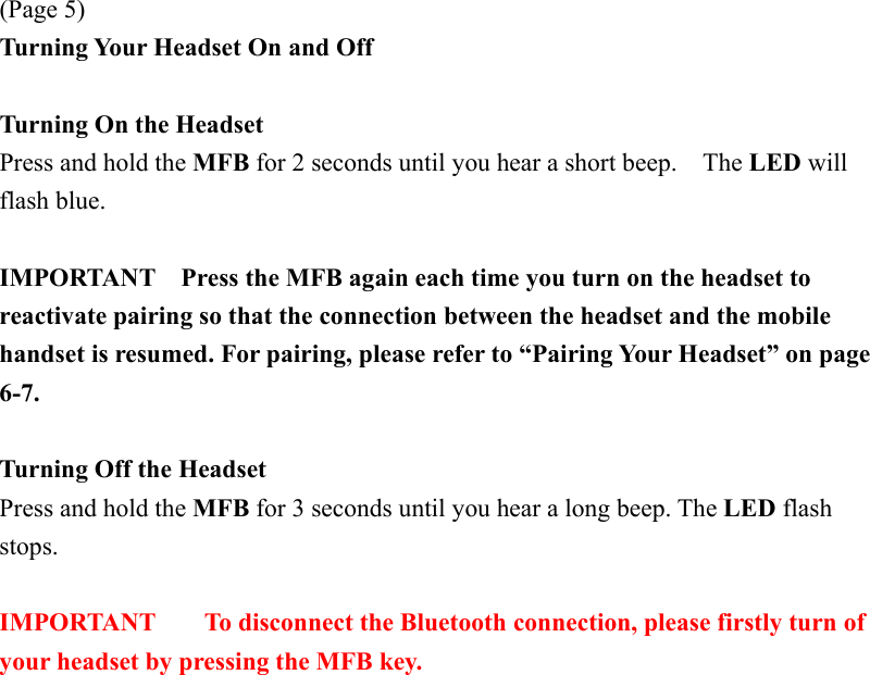 (Page 5) Turning Your Headset On and Off  Turning On the Headset   Press and hold the MFB for 2 seconds until you hear a short beep.    The LED will flash blue.  IMPORTANT    Press the MFB again each time you turn on the headset to reactivate pairing so that the connection between the headset and the mobile handset is resumed. For pairing, please refer to “Pairing Your Headset” on page 6-7.  Turning Off the Headset Press and hold the MFB for 3 seconds until you hear a long beep. The LED flash stops.  IMPORTANT  To disconnect the Bluetooth connection, please firstly turn of your headset by pressing the MFB key. 