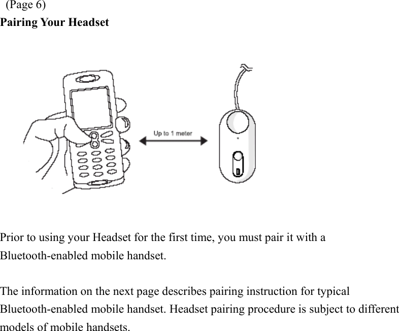  (Page 6) Pairing Your Headset    Prior to using your Headset for the first time, you must pair it with a Bluetooth-enabled mobile handset.      The information on the next page describes pairing instruction for typical Bluetooth-enabled mobile handset. Headset pairing procedure is subject to different models of mobile handsets. 