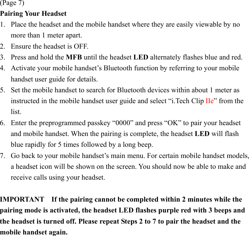 (Page 7) Pairing Your Headset 1.  Place the headset and the mobile handset where they are easily viewable by no more than 1 meter apart. 2.  Ensure the headset is OFF. 3.  Press and hold the MFB until the headset LED alternately flashes blue and red. 4.  Activate your mobile handset’s Bluetooth function by referring to your mobile handset user guide for details. 5.  Set the mobile handset to search for Bluetooth devices within about 1 meter as instructed in the mobile handset user guide and select “i.Tech Clip IIe” from the list. 6.  Enter the preprogrammed passkey “0000” and press “OK” to pair your headset and mobile handset. When the pairing is complete, the headset LED will flash blue rapidly for 5 times followed by a long beep. 7.  Go back to your mobile handset’s main menu. For certain mobile handset models, a headset icon will be shown on the screen. You should now be able to make and receive calls using your headset.  IMPORTANT    If the pairing cannot be completed within 2 minutes while the pairing mode is activated, the headset LED flashes purple red with 3 beeps and the headset is turned off. Please repeat Steps 2 to 7 to pair the headset and the mobile handset again. 