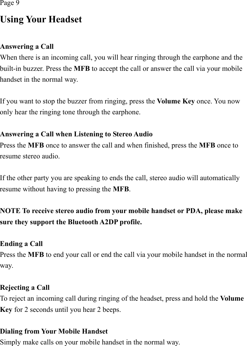 Page 9 Using Your Headset  Answering a Call When there is an incoming call, you will hear ringing through the earphone and the built-in buzzer. Press the MFB to accept the call or answer the call via your mobile handset in the normal way.  If you want to stop the buzzer from ringing, press the Volume Key once. You now only hear the ringing tone through the earphone.  Answering a Call when Listening to Stereo Audio Press the MFB once to answer the call and when finished, press the MFB once to resume stereo audio.  If the other party you are speaking to ends the call, stereo audio will automatically resume without having to pressing the MFB.  NOTE To receive stereo audio from your mobile handset or PDA, please make sure they support the Bluetooth A2DP profile.  Ending a Call Press the MFB to end your call or end the call via your mobile handset in the normal way.  Rejecting a Call To reject an incoming call during ringing of the headset, press and hold the Volum e Key for 2 seconds until you hear 2 beeps.  Dialing from Your Mobile Handset Simply make calls on your mobile handset in the normal way. 