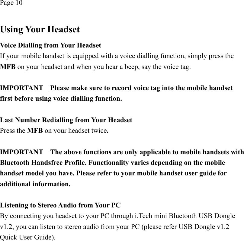 Page 10  Using Your Headset Voice Dialling from Your Headset If your mobile handset is equipped with a voice dialling function, simply press the MFB on your headset and when you hear a beep, say the voice tag.  IMPORTANT    Please make sure to record voice tag into the mobile handset first before using voice dialling function.  Last Number Redialling from Your Headset Press the MFB on your headset twice.  IMPORTANT    The above functions are only applicable to mobile handsets with Bluetooth Handsfree Profile. Functionality varies depending on the mobile handset model you have. Please refer to your mobile handset user guide for additional information.  Listening to Stereo Audio from Your PC By connecting you headset to your PC through i.Tech mini Bluetooth USB Dongle v1.2, you can listen to stereo audio from your PC (please refer USB Dongle v1.2 Quick User Guide). 