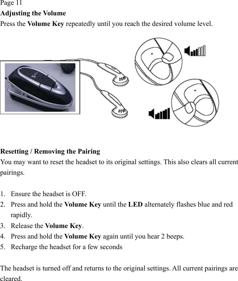 Page 11 Adjusting the Volume Press the Volume Key repeatedly until you reach the desired volume level.   Resetting / Removing the Pairing You may want to reset the headset to its original settings. This also clears all current pairings.  1.  Ensure the headset is OFF. 2.  Press and hold the Volume Key until the LED alternately flashes blue and red rapidly. 3. Release the Volume Key. 4.  Press and hold the Volume Key again until you hear 2 beeps. 5.  Recharge the headset for a few seconds  The headset is turned off and returns to the original settings. All current pairings are cleared. 