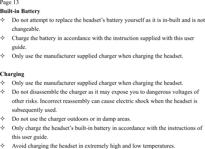 Page 13 Built-in Battery   Do not attempt to replace the headset’s battery yourself as it is in-built and is not changeable.   Charge the battery in accordance with the instruction supplied with this user guide.   Only use the manufacturer supplied charger when charging the headset.  Charging   Only use the manufacturer supplied charger when charging the headset.   Do not disassemble the charger as it may expose you to dangerous voltages of other risks. Incorrect reassembly can cause electric shock when the headset is subsequently used.   Do not use the charger outdoors or in damp areas.   Only charge the headset’s built-in battery in accordance with the instructions of this user guide.   Avoid charging the headset in extremely high and low temperatures. 