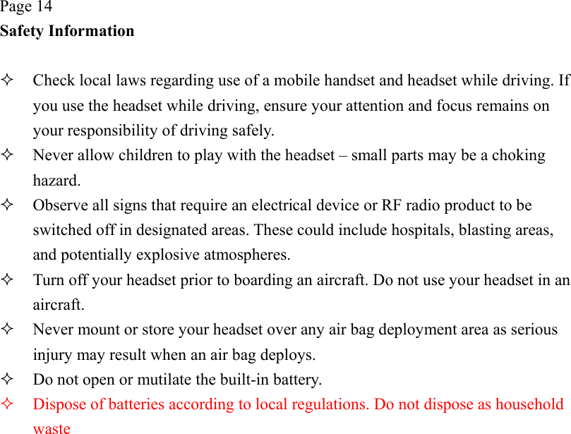 Page 14 Safety Information    Check local laws regarding use of a mobile handset and headset while driving. If you use the headset while driving, ensure your attention and focus remains on your responsibility of driving safely.   Never allow children to play with the headset – small parts may be a choking hazard.   Observe all signs that require an electrical device or RF radio product to be switched off in designated areas. These could include hospitals, blasting areas, and potentially explosive atmospheres.   Turn off your headset prior to boarding an aircraft. Do not use your headset in an aircraft.   Never mount or store your headset over any air bag deployment area as serious injury may result when an air bag deploys.   Do not open or mutilate the built-in battery.   Dispose of batteries according to local regulations. Do not dispose as household waste 