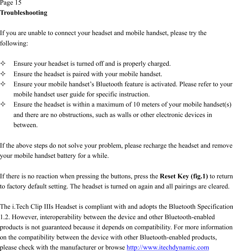 Page 15 Troubleshooting  If you are unable to connect your headset and mobile handset, please try the following:    Ensure your headset is turned off and is properly charged.   Ensure the headset is paired with your mobile handset.   Ensure your mobile handset’s Bluetooth feature is activated. Please refer to your mobile handset user guide for specific instruction.   Ensure the headset is within a maximum of 10 meters of your mobile handset(s) and there are no obstructions, such as walls or other electronic devices in between.  If the above steps do not solve your problem, please recharge the headset and remove your mobile handset battery for a while.  If there is no reaction when pressing the buttons, press the Reset Key (fig.1) to return to factory default setting. The headset is turned on again and all pairings are cleared.  The i.Tech Clip IIIs Headset is compliant with and adopts the Bluetooth Specification 1.2. However, interoperability between the device and other Bluetooth-enabled products is not guaranteed because it depends on compatibility. For more information on the compatibility between the device with other Bluetooth-enabled products, please check with the manufacturer or browse http://www.itechdynamic.com  