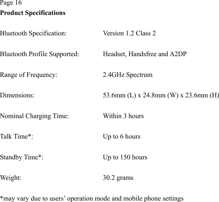 Page 16 Product Specifications  Bluetooth Specification:  Version 1.2 Class 2  Bluetooth Profile Supported:  Headset, Handsfree and A2DP  Range of Frequency:  2.4GHz Spectrum  Dimensions:  53.6mm (L) x 24.8mm (W) x 23.6mm (H)  Nominal Charging Time:  Within 3 hours  Talk Time*:  Up to 6 hours  Standby Time*:  Up to 150 hours  Weight: 30.2 grams  *may vary due to users’ operation mode and mobile phone settings  