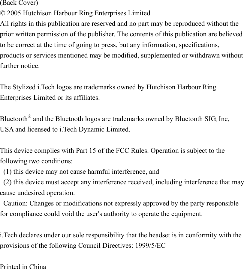 (Back Cover) © 2005 Hutchison Harbour Ring Enterprises Limited All rights in this publication are reserved and no part may be reproduced without the prior written permission of the publisher. The contents of this publication are believed to be correct at the time of going to press, but any information, specifications, products or services mentioned may be modified, supplemented or withdrawn without further notice.  The Stylized i.Tech logos are trademarks owned by Hutchison Harbour Ring Enterprises Limited or its affiliates.  Bluetooth® and the Bluetooth logos are trademarks owned by Bluetooth SIG, Inc, USA and licensed to i.Tech Dynamic Limited.  This device complies with Part 15 of the FCC Rules. Operation is subject to the following two conditions:   (1) this device may not cause harmful interference, and   (2) this device must accept any interference received, including interference that may cause undesired operation.   Caution: Changes or modifications not expressly approved by the party responsible for compliance could void the user&apos;s authority to operate the equipment.  i.Tech declares under our sole responsibility that the headset is in conformity with the provisions of the following Council Directives: 1999/5/EC  Printed in China 