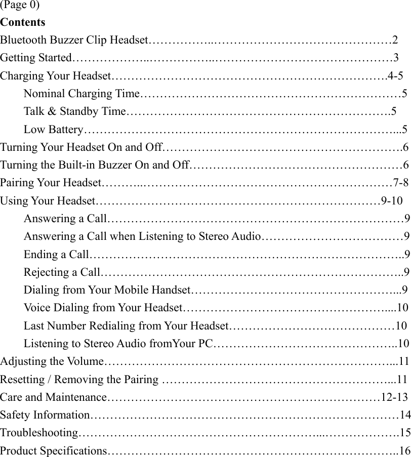 (Page 0) Contents Bluetooth Buzzer Clip Headset……………..………………………………………2 Getting Started………………..……………..………………………………………3 Charging Your Headset…………………………………………………………….4-5     Nominal Charging Time…………………………………………………………5     Talk &amp; Standby Time………………………………………………………….5     Low Battery……………………………………………………………………...5 Turning Your Headset On and Off…………………………………………………….6 Turning the Built-in Buzzer On and Off………………………………………………6 Pairing Your Headset………..………………………………………………………7-8 Using Your Headset………………………………………………………………9-10     Answering a Call…………………………………………………………………9   Answering a Call when Listening to Stereo Audio………………………………9  Ending a Call……………………………………………………………………..9   Rejecting a Call…………………………………………………………………..9   Dialing from Your Mobile Handset……………………………………………...9   Voice Dialing from Your Headset……………………………………………....10   Last Number Redialing from Your Headset……………………………………10   Listening to Stereo Audio fromYour PC………………………………………..10 Adjusting the Volume………………………………………………………………...11 Resetting / Removing the Pairing …………………………………………………...11 Care and Maintenance……………………………………………………………12-13 Safety Information……………………………………………………………………14 Troubleshooting……………………………………………………...……………….15 Product Specifications………………………………………………………………..16  