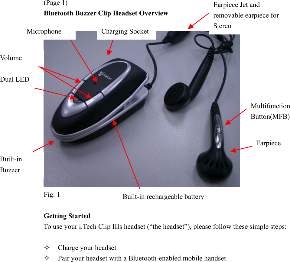 (Page 1) Bluetooth Buzzer Clip Headset Overview   Fig. 1  Getting Started To use your i.Tech Clip IIIs headset (“the headset”), please follow these simple steps:    Charge your headset   Pair your headset with a Bluetooth-enabled mobile handset Multifunction Button(MFB) Earpiece Built-in rechargeable battery Earpiece Jet and removable earpiece for Stereo Charging SocketMicrophone Vo l u m e  Dual LED Built-in Buzzer 