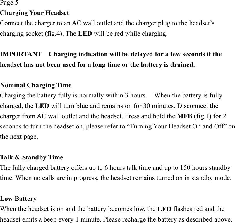 Page 5 Charging Your Headset Connect the charger to an AC wall outlet and the charger plug to the headset’s charging socket (fig.4). The LED will be red while charging.  IMPORTANT    Charging indication will be delayed for a few seconds if the headset has not been used for a long time or the battery is drained.  Nominal Charging Time Charging the battery fully is normally within 3 hours.    When the battery is fully charged, the LED will turn blue and remains on for 30 minutes. Disconnect the charger from AC wall outlet and the headset. Press and hold the MFB (fig.1) for 2 seconds to turn the headset on, please refer to “Turning Your Headset On and Off” on the next page.  Talk &amp; Standby Time The fully charged battery offers up to 6 hours talk time and up to 150 hours standby time. When no calls are in progress, the headset remains turned on in standby mode.  Low Battery When the headset is on and the battery becomes low, the LED flashes red and the headset emits a beep every 1 minute. Please recharge the battery as described above. 